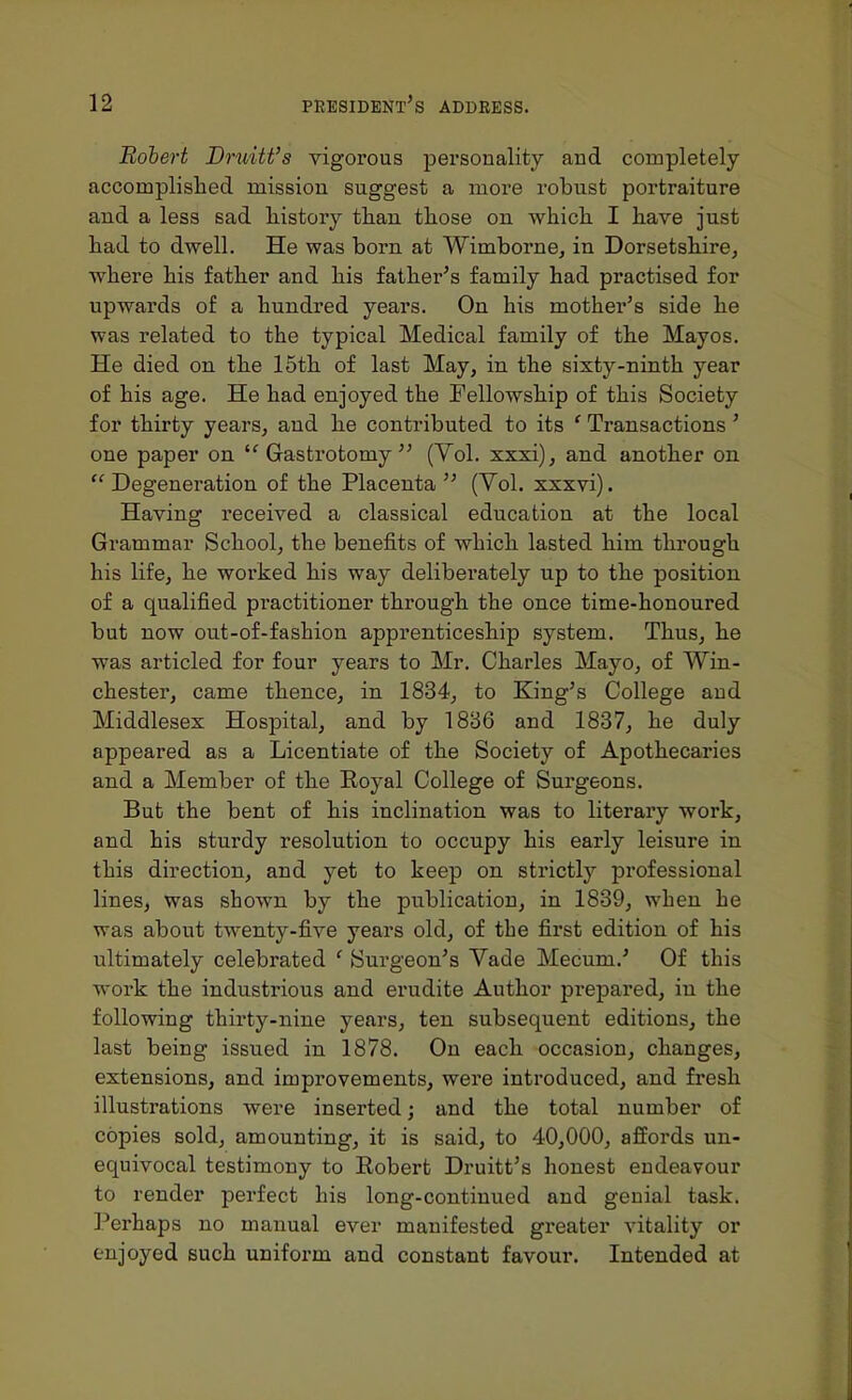 Robert Druitt's vigorous personality and completely accomplished mission suggest a more robust portraiture and a less sad liistory than tliose on which I have just had to dwell. He was born at Wimborne, in Dorsetshire, where his father and his father's family had practised for upwards of a hundred years. On his mother's side he was related to the typical Medical family of the Mayos. He died on the 15th of last May, in the sixty-ninth year of his age. He had enjoyed the Fellowship of this Society for thirty years, and he contributed to its ' Transactions' one paper on Gastrotomy  (Vol. xxxi), and another on  Degeneration of the Placenta  (Yol. xxxvi). Having received a classical education at the local Grammar School, the benefits of which lasted him through his life, he worked his way deliberately up to the position of a qualified pi'actitioner through the once time-honoured but now out-of-fashion apprenticeship system. Thus, he was articled for four years to Mr. Charles Mayo, of Win- chester, came thence, in 1834, to King's College and Middlesex Hospital, and by 1886 and 1837, he duly appeared as a Licentiate of the Society of Apothecaries and a Member of the Royal College of Surgeons. But the bent of his inclination was to literary work, and his sturdy resolution to occupy his early leisure in this direction, and yet to keep on strictly professional lines, was shown by the publication, in 1839, when he was about twenty-five years old, of the first edition of his ultimately celebrated ' Surgeon's Vade Mecum.' Of this work the industrious and erudite Author prepared, in the following thirty-nine years, ten subsequent editions, the last being issued in 1878. On each occasion, changes, extensions, and improvements, were introduced, and fresh illustrations were inserted; and the total number of copies sold, amounting, it is said, to 40,000, affords un- equivocal testimony to Robert Druitt's honest endeavour to render perfect his long-continued and genial task. Perhaps no manual ever manifested greater vitality or enjoyed such uniform and constant favour. Intended at