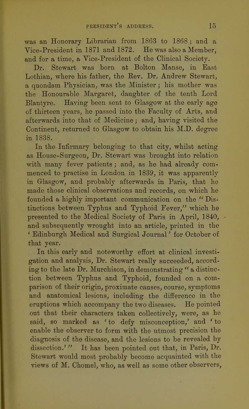 was an Honorary Librarian from 1863 to 1868; and a Vice-President in 1871 and 1872. He was also a Member, and for a time, a Vice-President of the Clinical Society. Dr. Stewart was born at Bolton Manse, in East Lothian, where his father, the Rev. Dr. Andrew Stewart, a quondam Physician, was the Minister; his mother was the Honourable Margaret, daughter of the tenth. Lord Blantyre. Having been sent to Glasgow at the early age of thirteen years, he passed into the Faculty of Arts, and afterwards into that of Medicine; and, having visited the Continent, returned to Glasgow to obtain his M.D. degree in 1838. In the Infirmary belonging to that city, whilst acting as House-Surgeon, Dr. Stewart was brought into relation with many fever patients; and, as he had already com- menced to practise in London in 1839, it was apparently in Glasgow, and probably afterwards in Paris, that he made those clinical observations and records, on which, he founded a highly important communication on the  Dis- tinctions between Typhus and Typhoid Fever, which he presented to the Medical Society of Paris in April, 1840, and subsequently wrought into an article, printed in the ' Edinburgh Medical and Surgical Journal' for October of that year. In this early and noteworthy effort at clinical investi- gation and analysis. Dr. Stewart really succeeded, accord- ing to the late Dr. Murchison, in demonstrating  a distinc- tion between Typhus and Typhoid, founded on a com- parison of their origin, proximate causes, course, symptoms and anatomical lesions, including the difference in the eruptions which accompany the two diseases. He pointed out that their characters taken collectively, were, as he said, so marked as ' to defy misconception,' and ' to enable the observer to form with the utmost precision the diagnosis of the disease, and the lesions to be revealed by dissection.' It has been pointed out that, in Paris, Dr. Stewart would most probably become acquainted with the views of M. Chomel, who, as well as some other observers,