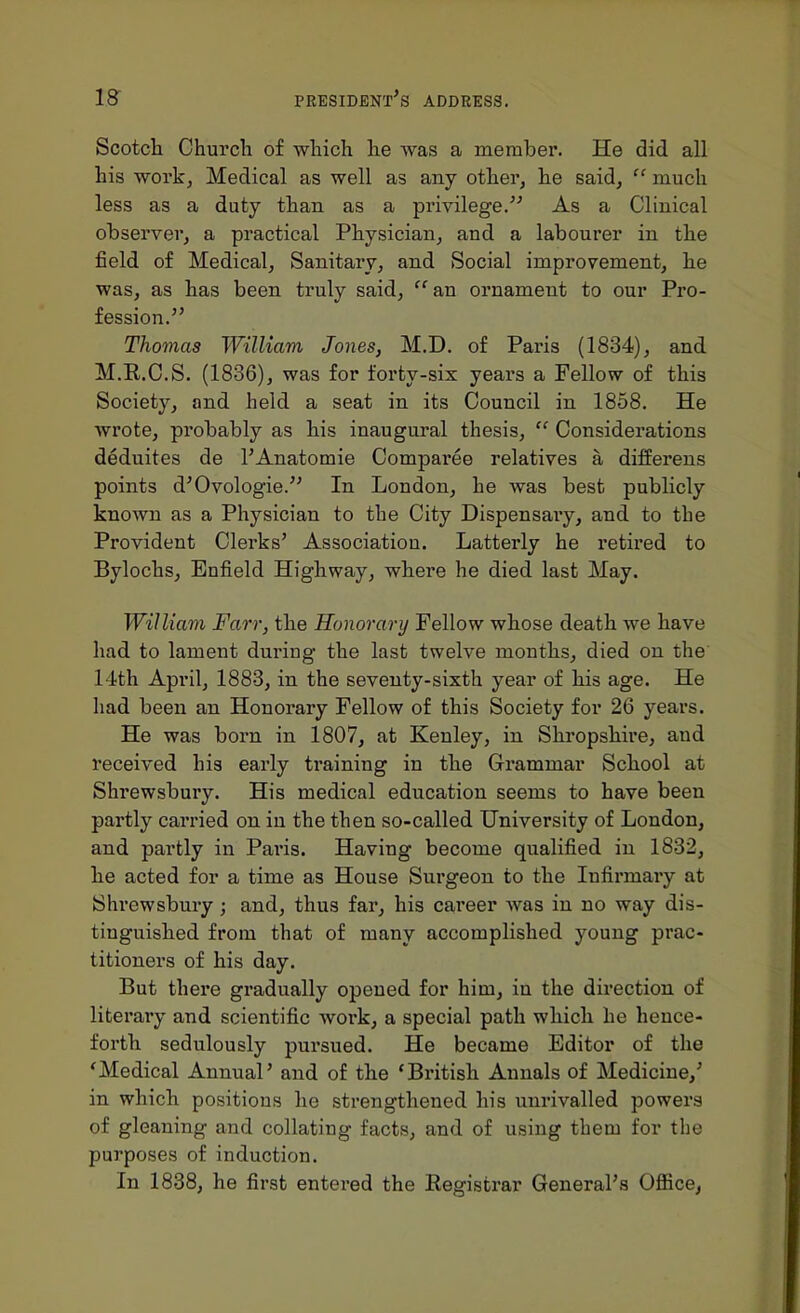 Scotcli Church of which he was a member. He did all his work, Medical as well as any other, he said,  much less as a duty than as a privilege. As a Clinical observer, a practical Physician, and a labourer in tlie field of Medical, Sanitary, and Social improvement, lie was, as has been truly said,  an ornament to our Pro- fession. Thomas William Jones, M.D. of Paris (1834), and M.R.C.S. (1836), was for forty-six yeai's a Fellow of this Society, and held, a seat in its Council in 1858. He wrote, pi'obably as his inaugural thesis,  Considerations deduites de I'Anatomie Comparee relatives a difierens points d'Ovologie.'' In London, he was best publicly known as a Physician to the City Dispensaiy, and to the Provident Clerks' Association. Latterly he retired to Bylochs, Enfield Highway, where he died last May. William Farr, the Honorary Fellow whose death we have had to lament during the last twelve months, died on the 14th April, 1883, in the seventy-sixth year of his age. He had been an Honorary Fellow of this Society for 26 years. He was born in 1807, at Kenley, in Shropshire, and received his early training in the Grammar School at Shrewsbury. His medical education seems to have been partly carried on in the then so-called University of London, and partly in Paris. Having become qualified in 1832, he acted for a time as House Surgeon to the Infirmaiy at Shrewsbury; and, thus far, his career was in no way dis- tinguished from that of many accomplished young prac- titioners of his day. But there gradually opened for him, in the direction of literary and scientific work, a special path which he hence- forth sedulously pursued. He became Editor of the 'Medical Annual' and of the 'British Annals of Medicine,' in which positions he strengthened his unrivalled powers of gleaning and collating facts, and of using them for the purposes of induction. In 1838, he first entered the Registrar General's Office,