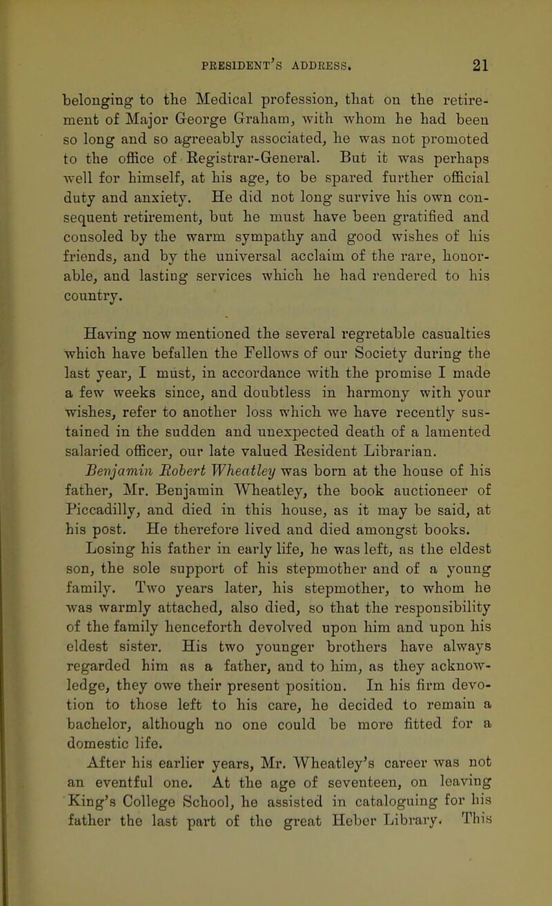 belonging to the Medical profession^ that on the retire- ment of Major George Graham, with Avhom he had been so long and so agreeably associated, he was not promoted to the office of Registrar-General. But it was perhaps well for himself, at his age, to be spared further official duty and anxiety. He did not long survive his own con- sequent retirement, but he must have been gratified and consoled by the warm sympathy and good wishes of his friends, and by the universal acclaim of the rare, honor- able, and lasting services which he had rendered to his country. Having now mentioned the several regretable casualties which have befallen the Fellows of our Society during the last year, I miist, in accordance with the promise I made a few weeks since, and doubtless in harmony with your wishes, refer to another loss which we have recently sus- tained in the sudden and unexpected death of a lamented salaried officer, our late valued Resident Librarian. Benjamin Robert Wheatley was bom at the house of his father, Mr, Benjamin Wheatley, the book auctioneer of Piccadilly, and died in this house, as it may be said, at his post. He therefore lived and died amongst books. Losing his father in early life, he was left, as the eldest son, the sole support of his stepmother and of a young family. Two years later, his stepmother, to whom he was warmly attached, also died, so that the responsibility of the family henceforth devolved upon him and upon his eldest sister. His two younger brothers have always regarded him as a fathei', and to him, as they acknow- ledge, they owe their present position. In his firm devo- tion to those left to his care, he decided to remain a bachelor, although no one could be more fitted for a domestic life. After his earlier years, Mr. Wheatley's career was not an eventful one. At the age of seventeen, on leaving King's College School, he assisted in cataloguing for his father the last part of the great Hebcr Library. This