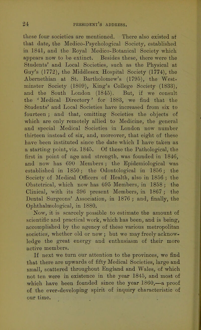 tliese four societies are mentioned. There also existed at that date, the Medico-Psycliological Society, established in 1841, and the Royal Medico-Botanical Society whicli appears now to be extinct. Besides tbese, there were the Students' and Local Societies, such as the Physical at Guy's (1772), the Middlesex Hospital Society (1774), the Abernethian at St. Bartholomew's (1795), the West- minster Society (1809), King's College Society (1833), and the South London (1845). But, if we consult the 'Medical Directory' for 1883, we find that the Students' and Local Societies have increased from six to fourteen ; and that, omitting Societies the objects of which are only remotely allied to Medicine, the general and special Medical Societies in London now number thirteen instead of six, and, moreover, that eight of these have been instituted since the date which I have taken as a starting point, viz. 1845. Of these the Pathological, the first in point of age and strength, was founded in 1846, and now has 690 Members ; the Epidemiological was established in 1850; the Odontological in 1856 ; the Society of Medical Officers of Health, also in 1856 ; the Obstetrical, which now has 695 Members, in 1858 ; the Clinical, with its 396 present Members, in 1867 ; the Dental Surgeons' Association, in 1876 ; and, finally, the Ophthalmological, in 1880. Now, it is scarcely possible to estimate the amount of scientific and practical work, which has been, and is being, accomplished by the agency of these various metropolitan societies, whether old or new; but we may freely acknow- ledge the great energy and enthusiasm of their more active members. If next we turn our attention to the provinces, we find that there are upwards of fifty Medical Societies, large and small, scattered throughout England and Wales, of which not ten were in existence in the year 1845, and most of which have been founded since the year 1860,—a proof of the over-developing spirit of inquiry characteristic of our time.