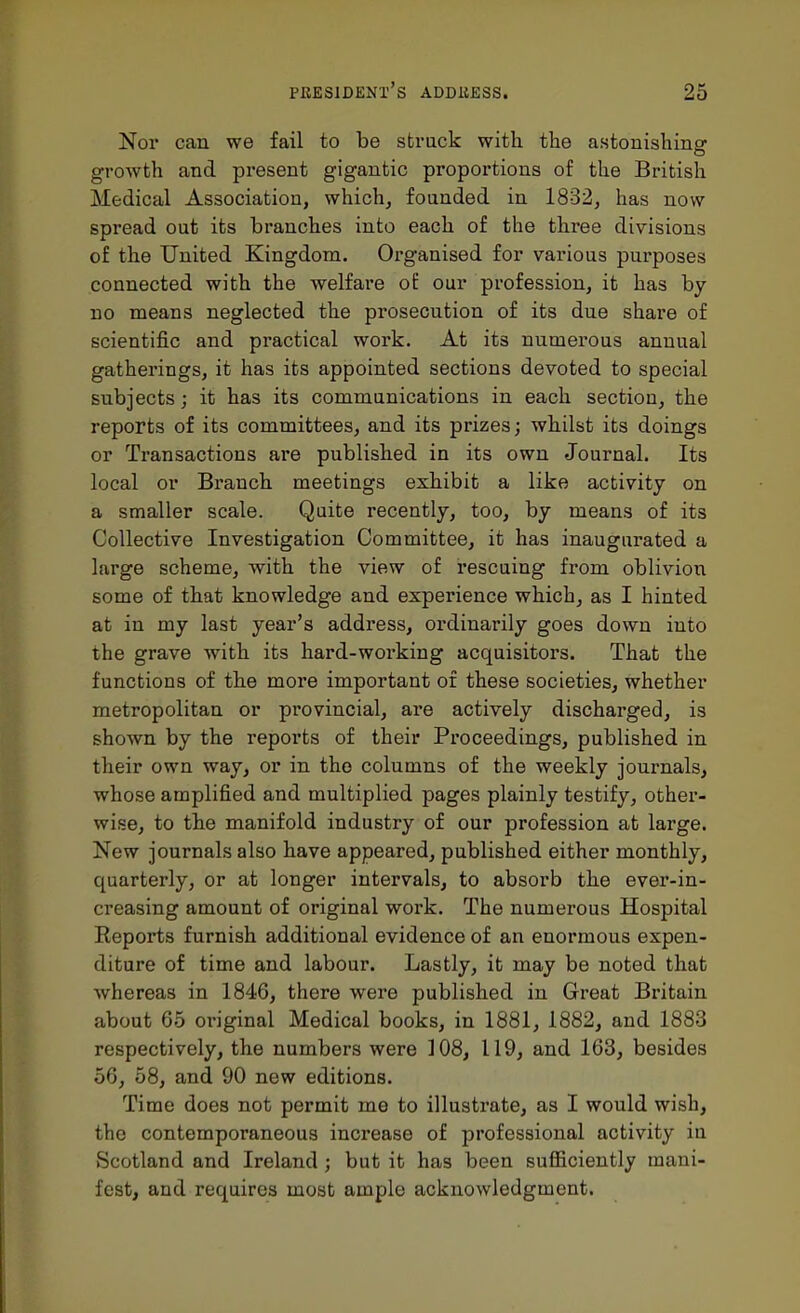 Nor can we fail to be struck with the astonishing growth and present gigantic proportions of the British Medical Association, which, founded in 1832, has now spread out its branches into each of the three divisions of the United Kingdom. Organised for various purposes connected with the welfare of our profession, it has by- no means neglected the prosecution of its due share of scientific and practical work. At its numerous annual gatherings, it has its appointed sections devoted to special subjects; it has its communications in each section, the reports of its committees, and its prizes; whilst its doings or Transactions are published in its own Journal. Its local or Branch meetings exhibit a like activity on a smaller scale. Quite recently, too, by means of its Collective Investigation Committee, it has inaugurated a large scheme, with the view of rescuing from oblivion some of that knowledge and experience which, as I hinted at in my last year's address, ordinarily goes down into the grave with its hard-working acquisitors. That the functions of the more important of these societies, whether metropolitan or provincial, are actively discharged, is shown by the reports of their Proceedings, published in their own way, or in the columns of the weekly journals, whose amplified and multiplied pages plainly testify, other- wise, to the manifold industry of our profession at large. New journals also have appeared, published either monthly, quarterly, or at longer intervals, to absorb the ever-in- creasing amount of original work. The numerous Hospital Eeports furnish additional evidence of an enormous expen- diture of time and labour. Lastly, it may be noted that whereas in 1846, there were published in Great Britain about 65 original Medical books, in 1881, 1882, and 1883 respectively, the numbers were 108, 119, and 163, besides 56, 58, and 90 new editions. Time does not permit me to illustrate, as I would wish, the contemporaneous increase of professional activity iu Scotland and Ireland; but it has been sufficiently mani- fest, and requires most ample acknowledgment.