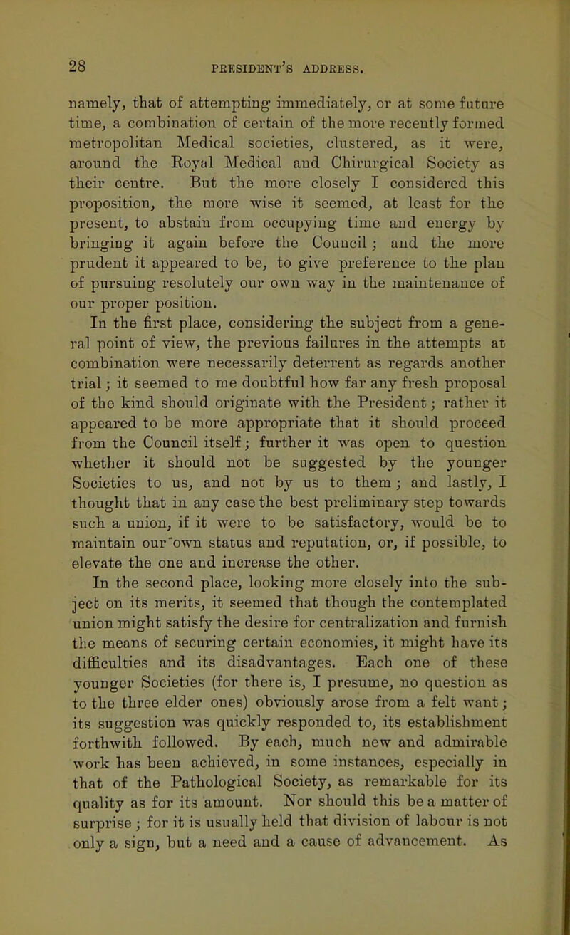 namely, that of attempting immediately, or at some future time, a combination of certain of the more recently formed metropolitan Medical societies, clustered, as it were, around the Eoyal Medical aud Chirurgical Society as their centre. But the more closely I considered this proposition, the more wise it seemed, at least for the present, to abstain from occupying time and energy by bringing it again before the Council ; and the more prudent it appeared to be, to give preference to the plan of pursuing resolutely our own way in the maintenance of our proper position. In the first place, considering the subject fi'om a gene- ral point of view, the previous failures in the attempts at combination were necessarily deterrent as regards another trial; it seemed to me doubtful how far any fresh proposal of the kind should originate with the President; rather it appeared to be moi'e appropriate that it should proceed from the Council itself; further it was open to question whether it should not be suggested by the younger Societies to us, and not by us to them; and lastly, I thought that in any case the best preliminary step towards such a union, if it were to be satisfactory, would be to maintain our'own status and reputation, or, if possible, to elevate the one and increase the other. In the second place, looking more closely into the sub- ject on its merits, it seemed that though the contemplated union might satisfy the desire for centralization and furnish the means of securing certain economies, it might have its difficulties and its disadvantages. Each one of these younger Societies (for there is, I presume, no question as to the three elder ones) obviously arose from a felt want; its suggestion was quickly responded to, its establishment forthwith followed. By each, much new and admirable work has been achieved, in some instances, especially in that of the Pathological Society, as remarkable for its quality as for its amount. Nor should this be a matter of surpi-ise ; for it is usually held that division of labour is not only a sign, but a need aud a cause of advancement. As