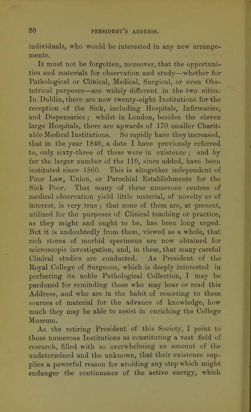 individuals, wlio would be interested in any new arrange- ments. It must not be forgotten, moreover, tbat the opportuni- ties and matei'ials for observation and study—whether for Pathological or Clinical, Medical, Surgical, or even Obs- tetrical purposes—are widely different in the two cities. In Dublin, there are now twenty-eight Institutions for the reception of the Sick, including Hospitals, Infirmaries, and Dispensaries; whilst in London, besides the eleven large Hospitals, there are upwards of 170 smaller Charit- able Medical Institutions. So rapidly have they increased, that in the year 1846, a date I have previously referred to, only sixty-three of these were in existence ; and by far the larger number of the 110, since added, have been instituted since 1860. This is altogether independent of Poor Law, Union, or Parochial Establishments for the Sick Poor. That many of these numerous centres of medical observation yield little material, of novelty or of interest, is very true ; that none of them are, at present, utilized for the purposes of Clinical teaching or practice, as they might and ought to be, has been long urged. But it is undoubtedly from them, viewed as a whole, that rich stores of morbid specimens are now obtained for microscopic investigation, and, in them, that many careful Clinical studies are conducted. As President of the Eoyal College of Surgeons, which is deeply interested iu perfecting its noble Pathological Collection, I may be pardoned for reminding those who may hear or read this Address, and who are in the habit of resorting to these sources of material for the advance of knowledge, how much they may be able to assist in enriching the College Museum. As the retiring President of this Society, I point to these numerous Institutions as constituting a vast field of research, filled with so overwhelming an amount of the undetermined and the unknown, that their existence sup- plies a powerful reason for avoiding any step Avhich might endanger the continuance of the active energy, which