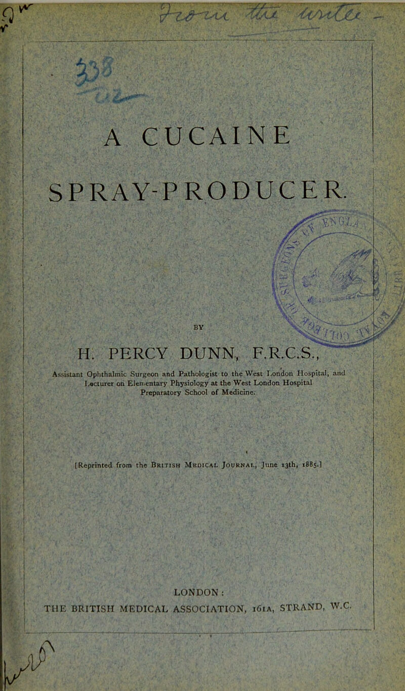 A CUCAINE SPRAY-PRODUCER. BY H. PERCY DUNN, F.R.C.S., Assistant Ophthalmic Surgeon and Pathologist to the West London Hospital, and I.acturer ori Elenientary Physiology at the West London Hospital Preparatory School of Medicine. [Reprinted from the British Medical Journal, June 13th, 1885.1 LONDON: THE BRITISH MEDICAL ASSOCIATIOT^, i^iA, STRAND, W.C.