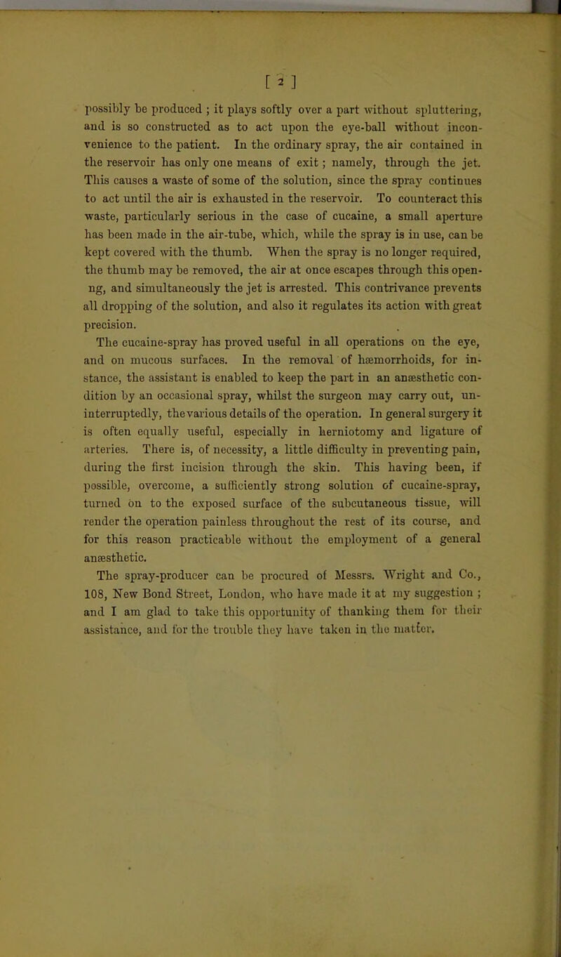 [2 ] possibly be produced ; it plays softly over a part without spluttering, and is so constructed as to act upon the eye-ball without incon- venience to the patient. In the ordinary spray, the air contained in the reservoir has only one means of exit; namely, through the jet. This causes a waste of some of the solution, since the spray continues to act until the air is exhausted in the reservoir. To counteract this waste, particularly serious in the case of cucaine, a small aperture has been made in the air-tube, which, while the spray is in use, can be kept covered vdth. the thumb. When the spray is no longer required, the thumb may be removed, the air at once escapes through this open- ng, and simultaneously the jet is arrested. This contrivance prevents all dropping of the solution, and also it regulates its action with gi'eat precision. The cucaine-spray has proved useful in all operations on the eye, and on mucous surfaces. In the removal of hiemorrhoids, for in- stance, the assistant is enabled to keep the part in an anaesthetic con- dition by an occasional spray, whilst the surgeon may carry out, un- interruptedly, the various details of the operation. In general surgery it is often equally useful, especially in herniotomy and ligature of arteries. There is, of necessity, a little difficulty in preventing pain, during the first incision through the skin. This having been, if possible, overcome, a sufficiently strong solution of cucaine-spray, turned on to the exposed surface of the subcutaneous tissue, will render the operation painless throughout the rest of its course, and for this reason practicable without the employment of a general ansesthetic. The spray-producer can be procured of Messrs. Wright and Co., 108, New Bond Street, London, who have made it at my suggestion ; and I am glad to take this opportunity of thanking them for their assistance, and for the trouble tliuy have taken in the matter.