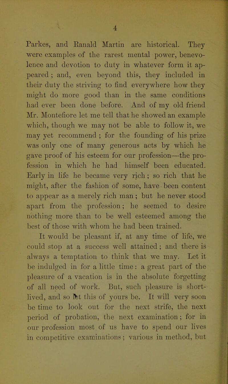 Parkes, and Eanald Martin are historical. They were examples of the rarest mental power, benevo- lence and devotion to duty in whatever form it ap- peared ; and, even beyond this, they included in their duty the striving to find everywhere how they might do more good than in the same conditions had ever been done before. And of my old friend Mr. Montefiore let me tell that he showed an example which, though we may not be able to follow it, we may yet recommend ; for the founding of his prize was only one of many generous acts by which he gave proof of his esteem for our profession—the pro- fession in which he had himself been educated. Early in hfe he became very rich; so rich that he might, after the fashion of some, have been content to appear as a merely rich man; but he never stood apart from the profession; he seemed to desire nothing more than to be well esteemed among the best of those with whom he had been trained. It would be pleasant if, at any time of life, we could stop at a success well attained; and there is always a temptation to think that we may. Let it be indulged in for a little time: a great part of the pleasure of a vacation is in the absolute forgetting of all need of work. But, such pleasure is short- lived, and so Ifet this of yours be. It wiU very soon be time to look out for the next strife, the next period of probation, the next examination; for in our profession most of us have to spend our hves in competitive examinations; various in method, but