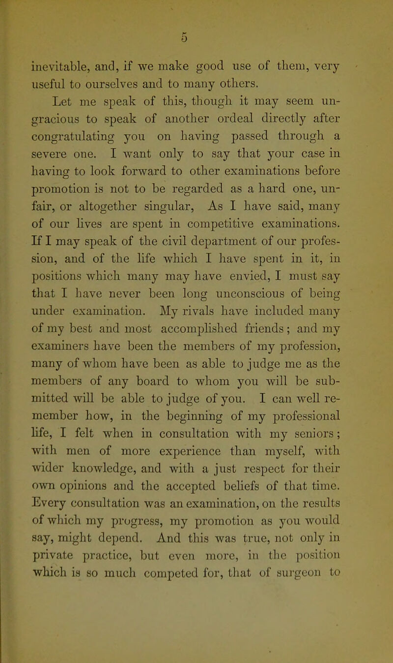 inevitable, and, if we make good use of tliem, very useful to ourselves and to many others. Let me speak of this, though it may seem un- gracious to speak of another ordeal directly after congratulating you on having passed through a severe one. I want only to say that your case in havincf to look forward to other examinations before promotion is not to be regarded as a hard one, un- fair, or altogether singular. As I have said, many of our lives are spent in competitive examinations. If I may speak of the civil department of our profes- sion, and of the life which I have spent in it, in positions which many may have envied, I must say that I have never been long unconscious of being under examination. My rivals have included many of my best and most accomjohshed friends; and my examiners have been the members of my profession, many of whom have been as able to judge me as the members of any board to whom you will be sub- mitted will be able to judge of you. I can well re- member how, in the beginning of my professional life, I felt when in consultation with my seniors; with men of more experience than myself, with wider knowledge, and with a just respect for their own opinions and the accepted behefs of that time. Every consultation was an examination, on the results of wliich my progress, my promotion as you would say, might depend. And this was true, not only in private practice, but even more, in the position which is so much competed for, tliat of surgeon to