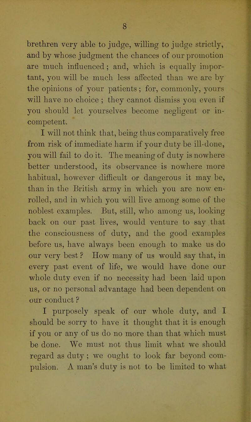 brethren very able to judge, willing to judge strictly, and by whose judgment the chances of our promotion are much influenced; and, which is equally impor- tant, you will be much less affected than we are by the opinions of your patients; for, commonly, yours will have no choice ; they cannot dismiss you even if you should let yourselves become negligent or in- competent. I will not think that, being thus comparatively free from risk of immediate harm if your duty be ill-done, you will fail to do it. The meaning of duty is nowhere better understood, its observance is nowhere more habitual, however difficult or dangerous it may be, than in the British army in which you are now en- rolled, and in which you will hve among some of the noblest examples. But, still, who among us, looking back on our past lives, would venture to say that the consciousness of duty, and the good examples before us, have always been enough to make us do our very best ? How many of us would say that, in every past event of life, we would have done our whole duty even if no necessity had been laid upon us, or no personal advantage had been dependent on our conduct ? I purposely speak of our whole duty, and I should be sorry to have it thought that it is enough if you or any of us do no more than that which must be done. We must not thus limit what we should regard as duty ; we ought to look far beyond com- pulsion. A man's duty is not to be limited to what