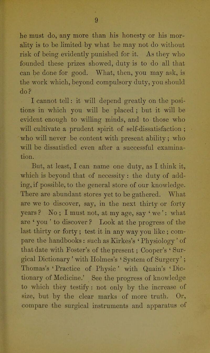 he must do, any more than his honesty or his mor- ahty is to be hmited by what he may not do without risk of being evidently punished for it. As they who founded these prizes showed, duty is to do all that can be done for good. What, then, you may ask, is the work which, beyond compulsory duty, you should do? I cannot tell: it will depend greatly on the posi- tions in which you will be placed ; but it will be evident enough to willing minds, and to those who will cultivate a prudent spirit of self-dissatisfaction ; who will never be content with present ability; who will be dissatisfied even after a successful examina- tion. But, at least, I can name one duty, as I think it, which is beyond that of necessity : the duty of add- ing, if possible, to the general store of our knowledge. There are abundant stores yet to be gathered. What are we to discover, say, in the next thirty or forty years ? No ; I must not, at my age, say ' we': what are ' you ' to discover ? I^ook at the progress of the last thirty or forty; test it in any way you hke ; com- pare the handbooks : such as Kirkes's ' Physiology' of that date with Foster's of the present; Cooper's ' Sur- gical Dictionary' with Holmes's ' System of Surgery'; Thomas's ' Practice of Physic ' with Quain's ' Dic- tionary of Medicine.' See the progress of knowledge to which they testify : not only by the increase of size, but by the clear marks of more truth. Or, compare the surgical instruments and apparatus of