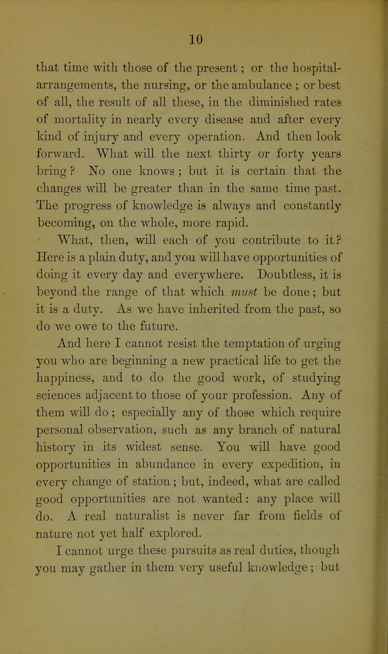 that time with those of the present; or the hospital- arrangements, the nursing, or the ambulance ; or best of all, the result of all these, in the diminished rates of mortality in nearly every disease and after every kind of injury and every operation. And then look forward. What will the next thirty or forty years bring ? No one knows ; but it is certain that the changes will be greater than in the same time past. The progress of knowledge is always and constantly becoming, on the whole, more rapid. What, then, will each of you contribute to it ? Here is a plain duty, and you will have opportunities of doing it every day and everywhere. Doubtless, it is beyond the range of that which must be done; but it is a duty. As we have inherited from the past, so do we owe to the future. And here I cannot resist the temptation of urging you who are beginning a new practical life to get the happiness, and to do the good work, of studying sciences adjacent to those of your profession. Any of them will do; especially any of those which require personal observation, such as any branch of natural history in its widest sense. You will have good opportunities in abundance in every expedition, in every change of station; but, indeed, what are called good opportunities are not wanted: any place will do. A real naturalist is never far from fields of nature not yet half explored. I cannot urge these pursuits as real duties, though you may gather in them very useful knowledge; but