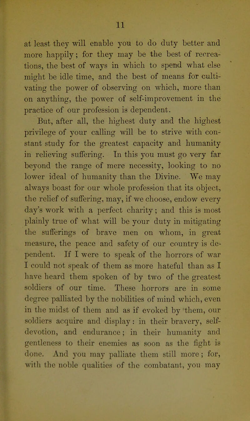 at least they will enable you to do duty better and more happily; for they may be the best of recrea- tions, the best of ways in which to spend what else might be idle time, and the best of means for culti- vating the power of observing on which, more than on anything, the power of self-improvement in the practice of our profession is dependent. But, after all, the highest duty and the highest privilege of your calHng will be to strive with con- stant study for the greatest capacity and humanity in reheving suffering. In this you must go very far beyond the range of mere necessity, looking to no lower ideal of humanity than the Divine. We may always boast for our whole profession that its object, the relief of suffering, may, if we choose, endow every day's work with a perfect charity; and this is most plainly true of what will be your duty in mitigating the sufferings of brave men on whom, in great measure, the peace and safety of our country is de- pendent. If I were to speak of the horrors of war I could not speak of them as more hateful than as I have heard them spoken of by two of the greatest soldiers of our time. These horrors are in some degree palhated by the nobihties of mind which, even in the midst of them and as if evoked by them, our soldiers acquire and display: in their bravery, self- devotion, and endurance; in their humanity and gentleness to their enemies as soon as the fight is done. And you may palhate them still more; for, with the noble qualities of the combatant, you may
