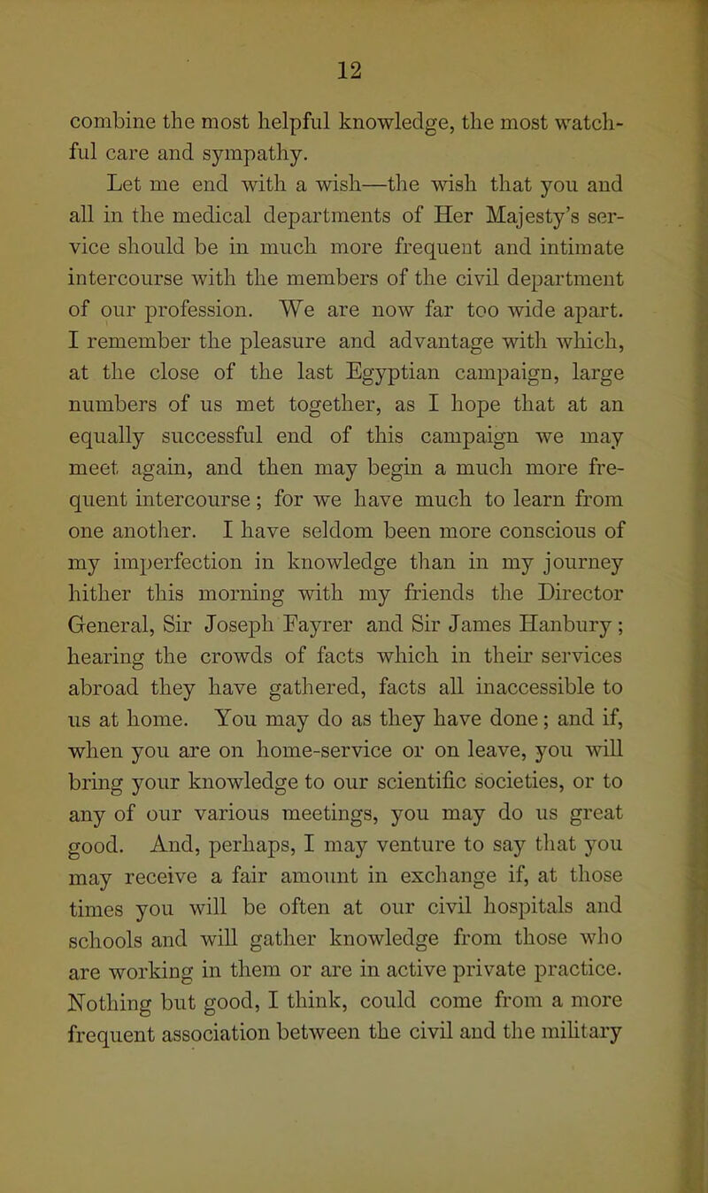 combine the most helpful knowledge, the most watch- ful care and sympathy. Let me end with a wish—the wish that you and all in the medical departments of Her Majesty's ser- vice should be in much more frequent and intimate intercourse with the members of the civil department of our profession. We are now far too wide apart. I remember the pleasure and advantage with which, at the close of the last Egyptian campaign, large numbers of us met together, as I hope that at an equally successful end of this campaign we may meet again, and then may begin a much more fre- quent intercourse; for we have much to learn from one another. I have seldom been more conscious of my imperfection in knowledge than in my journey hither this morning with my friends the Director General, Sir Joseph Fayrer and Sir James Hanbury; hearing the crowds of facts which in their services abroad they have gathered, facts all inaccessible to us at home. You may do as they have done; and if, when you are on home-service or on leave, you will bring your knowledge to our scientific societies, or to any of our various meetings, you may do us great good. And, perhaps, I may venture to say that you may receive a fair amoimt in exchange if, at those times you will be often at our civil hospitals and schools and will gather knowledge from those who are working in them or are in active private practice. Nothing but good, I think, could come from a more frequent association between the civil and the mihtary