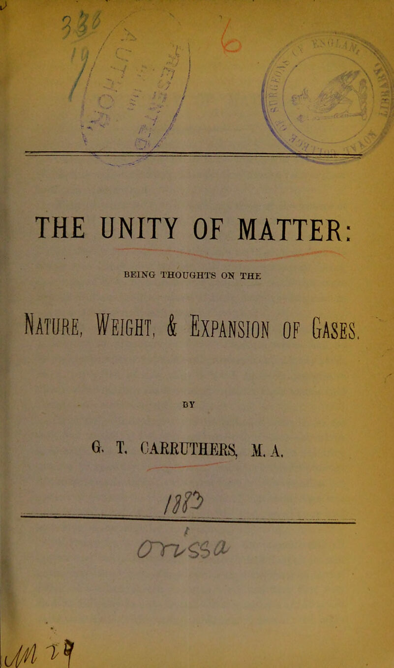 THE UNITY OF MATTER: BEING THOUGHTS ON THE Nature, Weight, k Expansion of Gases. BY G. T. 0ARRCTHER8, M.A, I crrv&>&