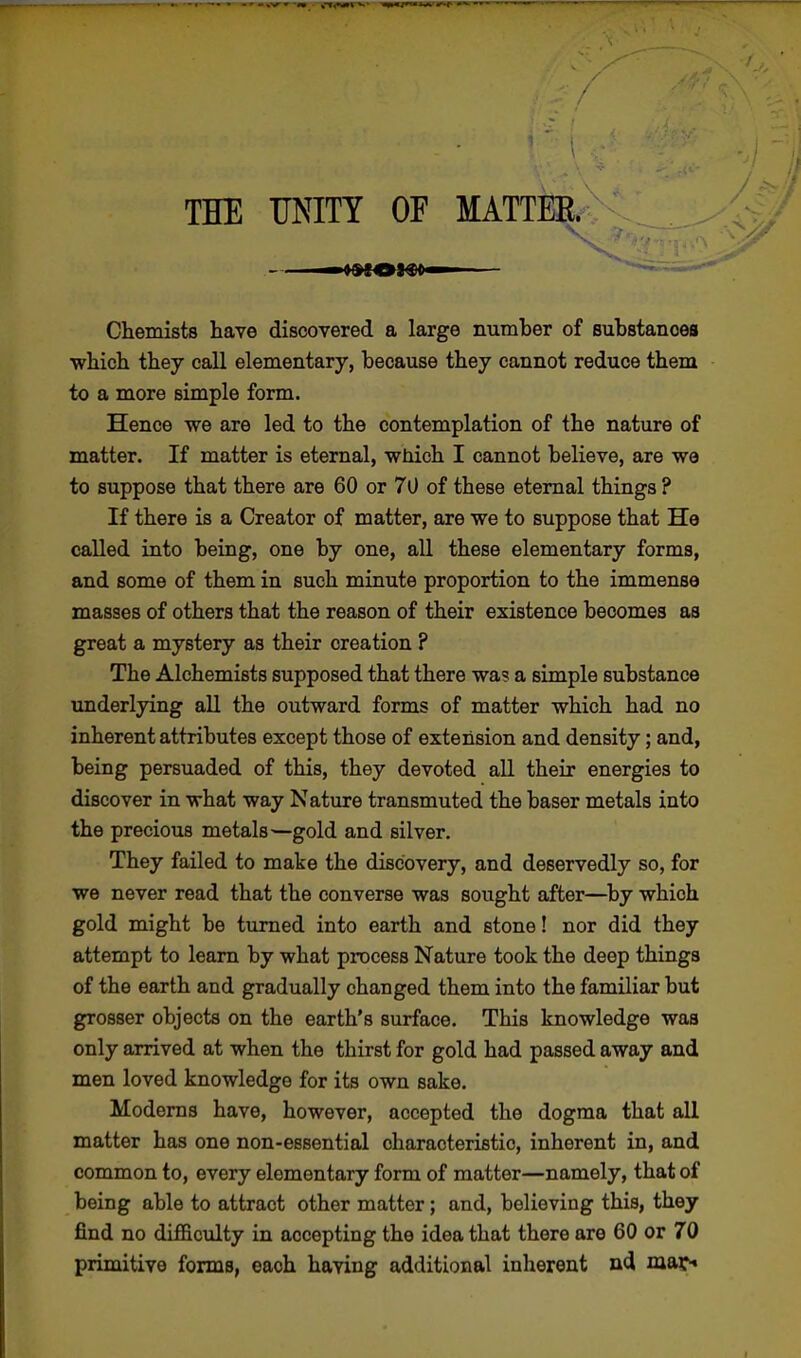 / / THE UNITY OF MATTER Chemists have discovered a large number of substances which they call elementary, because they cannot reduce them to a more simple form. Hence we are led to the contemplation of the nature of matter. If matter is eternal, which I cannot believe, are we to suppose that there are 60 or 70 of these eternal things ? If there is a Creator of matter, are we to suppose that He called into being, one by one, all these elementary forms, and some of them in such minute proportion to the immense masses of others that the reason of their existence becomes as great a mystery as their creation ? The Alchemists supposed that there was a simple substance underlying all the outward forms of matter which had no inherent attributes except those of extension and density; and, being persuaded of this, they devoted all their energies to discover in what way Nature transmuted the baser metals into the precious metals—gold and silver. They failed to make the discovery, and deservedly so, for we never read that the converse was sought after—by which gold might be turned into earth and stone! nor did they attempt to learn by what process Nature took the deep things of the earth and gradually changed them into the familiar but grosser objects on the earth's surface. This knowledge was only arrived at when the thirst for gold had passed away and men loved knowledge for its own sake. Moderns have, however, accepted the dogma that all matter has one non-essential characteristic, inherent in, and common to, every elementary form of matter—namely, that of being able to attract other matter; and, believing this, they find no difficulty in accepting the idea that there are 60 or 70 primitive forms, each having additional inherent nd mar*