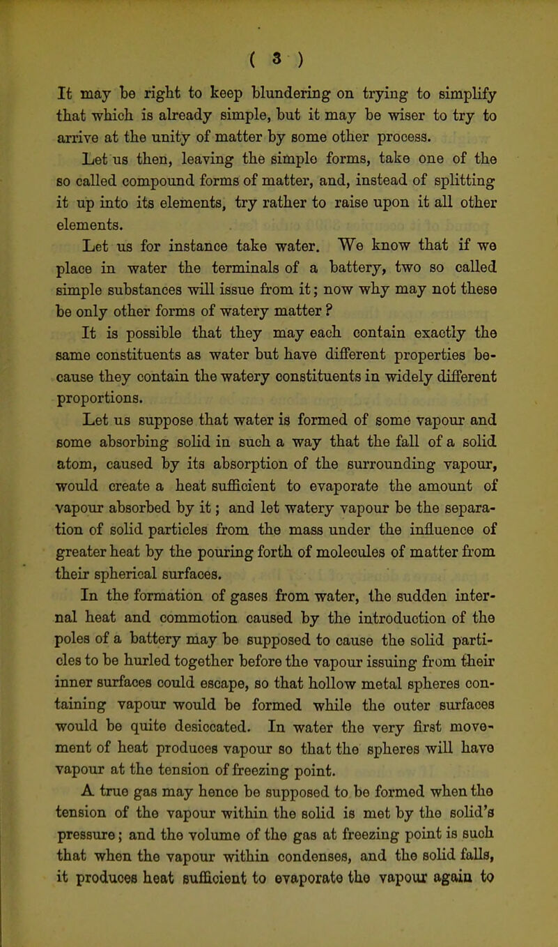 It may be right to keep blundering on trying to simplify that which is already simple, but it may be wiser to try to arrive at the unity of matter by some other process. Let us then, leaving the simple forms, take one of the so called compound forms of matter, and, instead of splitting it up into its elements, try rather to raise upon it all other elements. Let us for instance take water. We know that if we place in water the terminals of a battery, two so called simple substances will issue from it; now why may not these be only other forms of watery matter ? It is possible that they may each contain exactly the same constituents as water but have different properties be- cause they contain the watery constituents in widely different proportions. Let us suppose that water is formed of some vapour and some absorbing solid in such a way that the fall of a solid atom, caused by its absorption of the surrounding vapour, would create a heat sufficient to evaporate the amount of vapour absorbed by it; and let watery vapour be the separa- tion of solid particles from the mass under the influence of greater heat by the pouring forth of molecules of matter from their spherical surfaces. In the formation of gases from water, the sudden inter- nal heat and commotion caused by the introduction of the poles of a battery may be supposed to cause the solid parti- cles to be hurled together before the vapour issuing from their inner surfaces could escape, so that hollow metal spheres con- taining vapour would be formed while the outer surfaces would be quite desiccated. In water the very first move- ment of heat produces vapour so that the spheres will have vapour at the tension of freezing point. A true gas may hence be supposed to be formed when the tension of the vapour within the solid is met by the solid's pressure; and the volume of the gas at freezing point is such that when the vapour within condenses, and the solid falls, it produces heat sufficient to evaporate the vapour again to