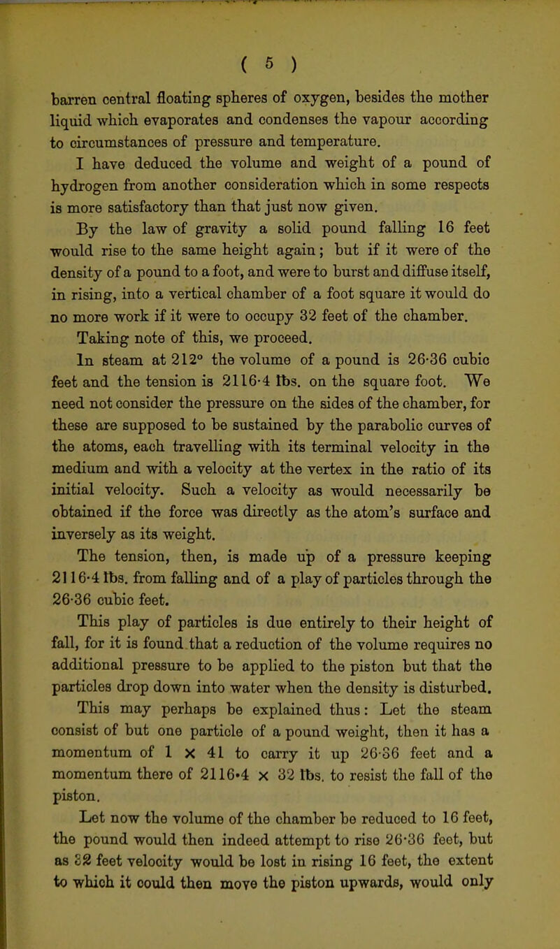 barren central floating spheres of oxygen, besides the mother liquid which evaporates and condenses the vapour according to circumstances of pressure and temperature. I have deduced the volume and weight of a pound of hydrogen from another consideration which in some respects is more satisfactory than that just now given. By the law of gravity a solid pound falling 16 feet would rise to the same height again; but if it were of the density of a pound to a foot, and were to burst and diffuse itself, in rising, into a vertical chamber of a foot square it would do no more work if it were to occupy 32 feet of the chamber. Taking note of this, we proceed. In steam at 212° the volume of a pound is 26-36 cubio feet and the tension is 2116-4 lbs. on the square foot. We need not consider the pressure on the sides of the chamber, for these are supposed to be sustained by the parabolic curves of the atoms, each travelling with its terminal velocity in the medium and with a velocity at the vertex in the ratio of its initial velocity. Such a velocity as would necessarily be obtained if the force was directly as the atom's surface and inversely as its weight. The tension, then, is made up of a pressure keeping 2116-4 lbs. from falling and of a play of particles through the 26-36 cubic feet. This play of particles is due entirely to their height of fall, for it is found that a reduction of the volume requires no additional pressure to be applied to the piston but that the particles drop down into water when the density is disturbed. This may perhaps be explained thus: Let the steam consist of but one particle of a pound weight, then it has a momentum of 1 x 41 to carry it up 26-36 feet and a momentum there of 2116»4 x 32 tt>s. to resist the fall of the piston. Let now the volume of the chamber be reduced to 16 feet, the pound would then indeed attempt to rise 26*36 feet, but as £2 feet velocity would be lost in rising 16 feet, the extent to which it could then move the piston upwards, would only