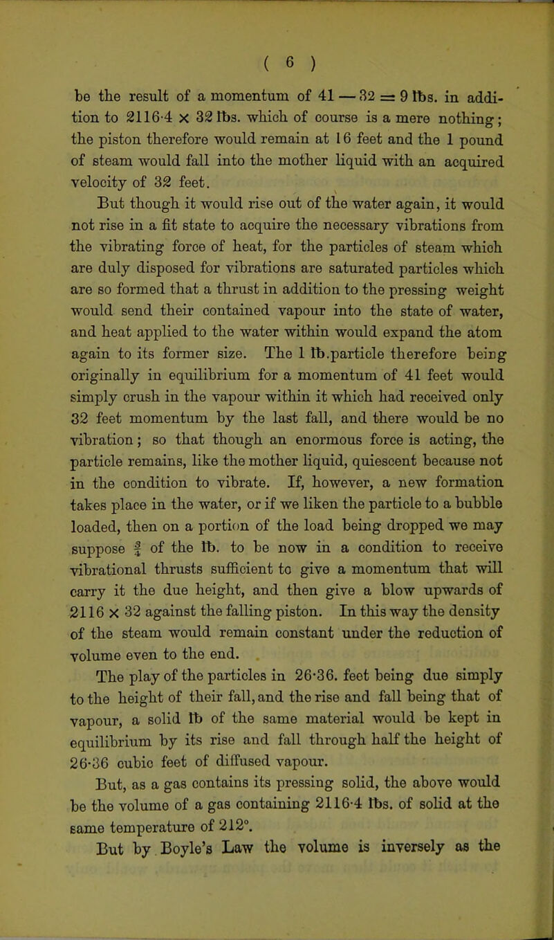 be the result of a momentum of 41 — 32 = 9 lbs. in addi- tion to 2116-4 X 32 lbs. which of course is a mere nothing; the piston therefore would remain at 16 feet and the 1 pound of steam would fall into the mother liquid with an acquired velocity of 32 feet. But though it would rise out of the water again, it would not rise in a fit state to acquire the necessary vibrations from the vibrating force of heat, for the particles of steam which are duly disposed for vibrations are saturated particles which are so formed that a thrust in addition to the pressing weight would send their contained vapour into the state of water, and heat applied to the water within would expand the atom again to its former size. The 1 lb.particle therefore being originally in equilibrium for a momentum of 41 feet would simply crush in the vapour within it which had received only 32 feet momentum by the last fall, and there would be no vibration; so that though an enormous force is acting, the particle remains, like the mother liquid, quiescent because not in the condition to vibrate. If, however, a new formation takes place in the water, or if we liken the particle to a bubble loaded, then on a portion of the load being dropped we may suppose f of the lb. to be now in a condition to receive vibrational thrusts sufficient to give a momentum that will carry it the due height, and then give a blow upwards of 2116 X 32 against the falling piston. In this way the density of the steam would remain constant under the reduction of volume even to the end. The play of the particles in 26-36. feet being due simply to the height of their fall, and the rise and fall being that of vapour, a solid tb of the same material would be kept in equilibrium by its rise and fall through half the height of 26-36 cubic feet of diffused vapour. But, as a gas contains its pressing solid, the above would be the volume of a gas containing 2116-4 lbs. of solid at the eame temperature of 212°. But by Boyle's Law the volume is inversely as the