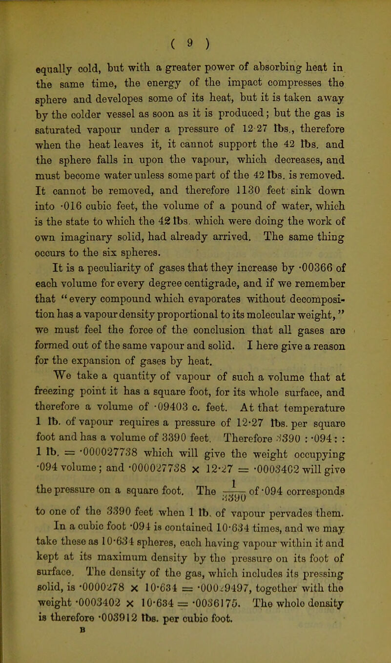 equally cold, but with a greater power of absorbing heat in the same time, the energy of the impact compresses the sphere and developes some of its heat, but it is taken away by the colder vessel as soon as it is produced; but the gas is saturated vapour under a pressure of 12 27 tbs., therefore when the heat leaves it, it cannot support the 42 lbs. and the sphere falls in upon the vapour, which decreases, and must become water unless some part of the 42 tbs. is removed. It cannot be removed, and therefore 1130 feet sink down into -016 cubic feet, the volume of a pound of water, which is the state to which the 42 tbs. which were doing the work of own imaginary solid, had already arrived. The same thing occurs to the six spheres. It is a peculiarity of gases that they increase by -00366 of each volume for every degree centigrade, and if we remember that  every compound which evaporates without decomposi- tion has a vapour density proportional to its molecular weight, we must feel the force of the conclusion that all gases are formed out of the same vapour and solid. I here give a reason for the expansion of gases by heat. We take a quantity of vapour of such a volume that at freezing point it has a square foot, for its whole surface, and therefore a volume of -09403 o. feet. At that temperature 1 tb. of vapour requires a pressure of 12-27 lbs. per square foot and has a volume of 3390 feet. Therefore 1390 : -094: : 1 lb. = -000027738 which will give the weight occupying •094 volume; and -000027738 x 12-27 = -00034C2 will give the pressure on a Bquare foot. The —^ of-094 corresponds to one of the 3390 feet when 1 tb. of vapour pervades them. In a cubic foot -091 is contained 10-634 times, and we may take these as 10-634 spheres, each having vapour within it and kept at its maximum density by the pressure ou its foot of surface. The density of the gas, which includes its pressing solid, is -0000278 x 10-634 = -000.9497, together with the weight -0003402 x 10-634 = -0036175. The whole density is therefore -003912 tbs. per cubio foot. B