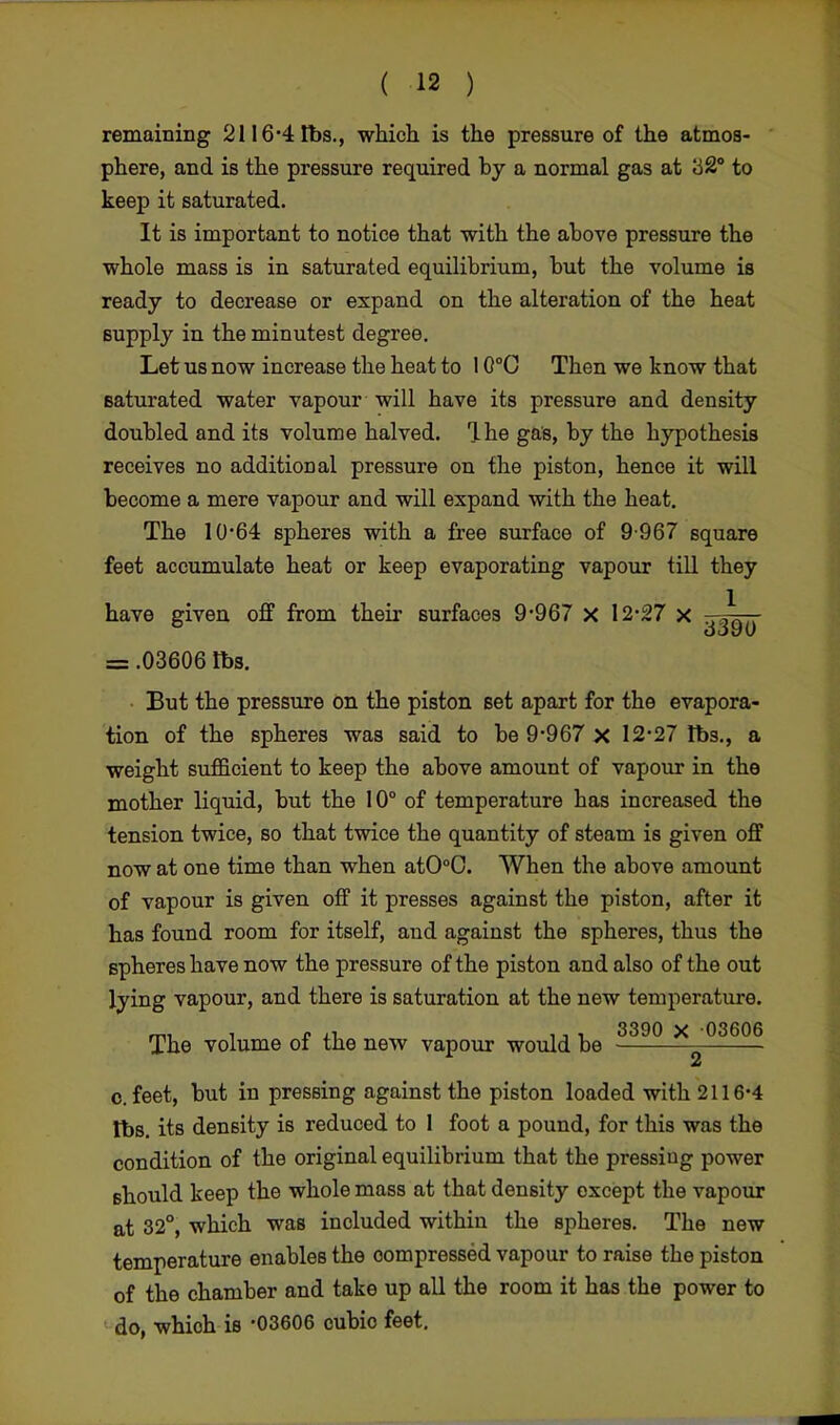 remaining 2116*4 lbs., which is the pressure of the atmos- phere, and is the pressure required by a normal gas at to keep it saturated. It is important to notice that with the above pressure the whole mass is in saturated equilibrium, but the volume is ready to decrease or expand on the alteration of the heat supply in the minutest degree. Let us now increase the heat to 10°C Then we know that saturated water vapour will have its pressure and density doubled and its volume halved. Ihe gas, by the hypothesis receives no additional pressure on the piston, hence it will become a mere vapour and will expand with the heat. The 10*64 spheres with a free surface of 9-967 square feet accumulate heat or keep evaporating vapour till they have given off from their surfaces 9-967 x 12-27 x A,. GOV 0 = .03606 lbs. But the pressure on the piston set apart for the evapora- tion of the spheres was said to be 9-967 X 12-27 lbs., a weight sufficient to keep the above amount of vapour in the mother liquid, but the 10° of temperature has increased the tension twice, so that twice the quantity of steam is given off now at one time than when atO°0. When the above amount of vapour is given off it presses against the piston, after it has found room for itself, and against the spheres, thus the spheres have now the pressure of the piston and also of the out lying vapour, and there is saturation at the new temperature. mi i * at, 3390 X 03606 The volume oi the new vapour would be o. feet, but in pressing against the piston loaded with 2116-4 tbs. its density is reduced to 1 foot a pound, for this was the condition of the original equilibrium that the pressing power should keep the whole mass at that density except the vapour at 32°, which was included within the spheres. The new temperature enables the compressed vapour to raise the piston of the chamber and take up all the room it has the power to do, whioh is -03606 cubio feet.