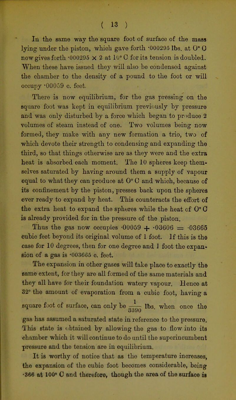 la the same way the square foot of surface of the mass lying under the piston, which gave forth -000295 lbs. at 0° 0 now gives forth -000295 x 2 at 10° C for its tension is doubled. When these have issued they will also be condensed against the chamber to the density of a pound to the foot or will occupy -00059 c. feet. There is now equilibrium, for the gas pressing on the square foot was kept in equilibrium previously by pressure and was only disturbed by a force which began to produce 2 volumes of steam instead of one. Two volumes being now formed, they make with any new formation a trio, two of which devote their strength to condensing and expanding the third, so that things otherwise are as they were and the extra heat is absorbed each moment. The 10 spheres keep them- selves saturated by having around them a supply of vapour equal to what they can produce at 0° G and which, because of its confinement by the piston, presses back upon the spheres ever ready to expand by heat. This counteracts the effort of the extra heat to expand the spheres while the heat of 0° 0 is already provided for in the pressure of the piston. Thus the gas now occupies -00059 + -03606 = -03665 cubic feet beyond its original volume of 1 foot. If this is the case for 10 degrees, then for one degree and J foot the expan- sion of a gas is -003665 c. feet. The expansion in other gases will take place to exactly the same extent, for they are all formed of the same materials and they all have for their foundation watery vapour. Hence at 32° the amount of evaporation from a cubic foot, having a square foot of surface, can only be —lbs. when once the 3o90 gas has assumed a saturated state in reference to the pressure. This state is obtained by allowing the gas to flow into its chamber which it will continue to do until the superincumbent pressure and the tension are in equilibrium. It is worthy of notice that as tho temperature increases, the expansion of the cubio foot becomes considerable, being -366 at 100° C and therefore, though the area of the surface is