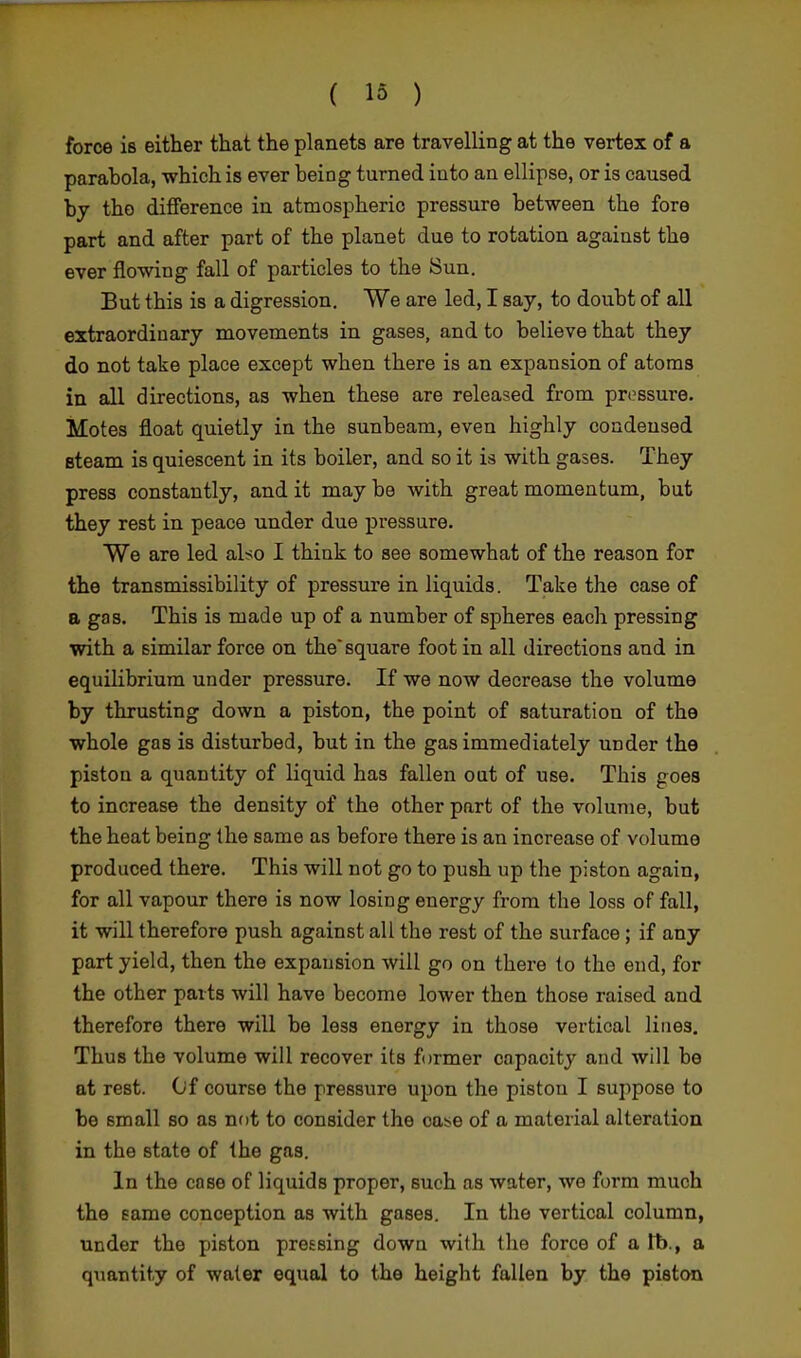 force is either that the planets are travelling at the vertex of a parahola, which is ever being turned into an ellipse, or is caused by the difference in atmospheric pressure between the fore part and after part of the planet due to rotation against the ever flowing fall of particles to the Sun. But this is a digression. We are led, I say, to doubt of all extraordinary movements in gases, and to believe that they do not take place except when there is an expansion of atoms in all directions, as when these are released from pressure. Motes float quietly in the sunbeam, even highly condensed steam is quiescent in its boiler, and so it is with gases. They press constantly, and it may be with great momentum, but they rest in peace under due pressure. We are led also I think to see somewhat of the reason for the transmissibility of pressure in liquids. Take the case of a gas. This is made up of a number of spheres each pressing with a similar force on the square foot in all directions and in equilibrium under pressure. If we now decrease the volume by thrusting down a piston, the point of saturation of the whole gas is disturbed, but in the gas immediately under the piston a quantity of liquid has fallen out of use. This goes to increase the density of the other part of the volume, but the heat being the same as before there is an increase of volume produced there. This will not go to push up the piston again, for all vapour there is now losing energy from the loss of fall, it will therefore push against all the rest of the surface ; if any part yield, then the expansion will go on there to the end, for the other parts will have become lower then those raised and therefore there will be less energy in those vertical lines. Thus the volume will recover its former capacity and will be at rest. Of course the pressure upon the piston I suppose to be small so as not to consider the case of a material alteration in the state of the gas. In the case of liquids proper, such as water, we form much the same conception as with gases. In the vertical column, under the piston pressing down with the force of a tb., a quantity of water equal to the height fallen by the piston