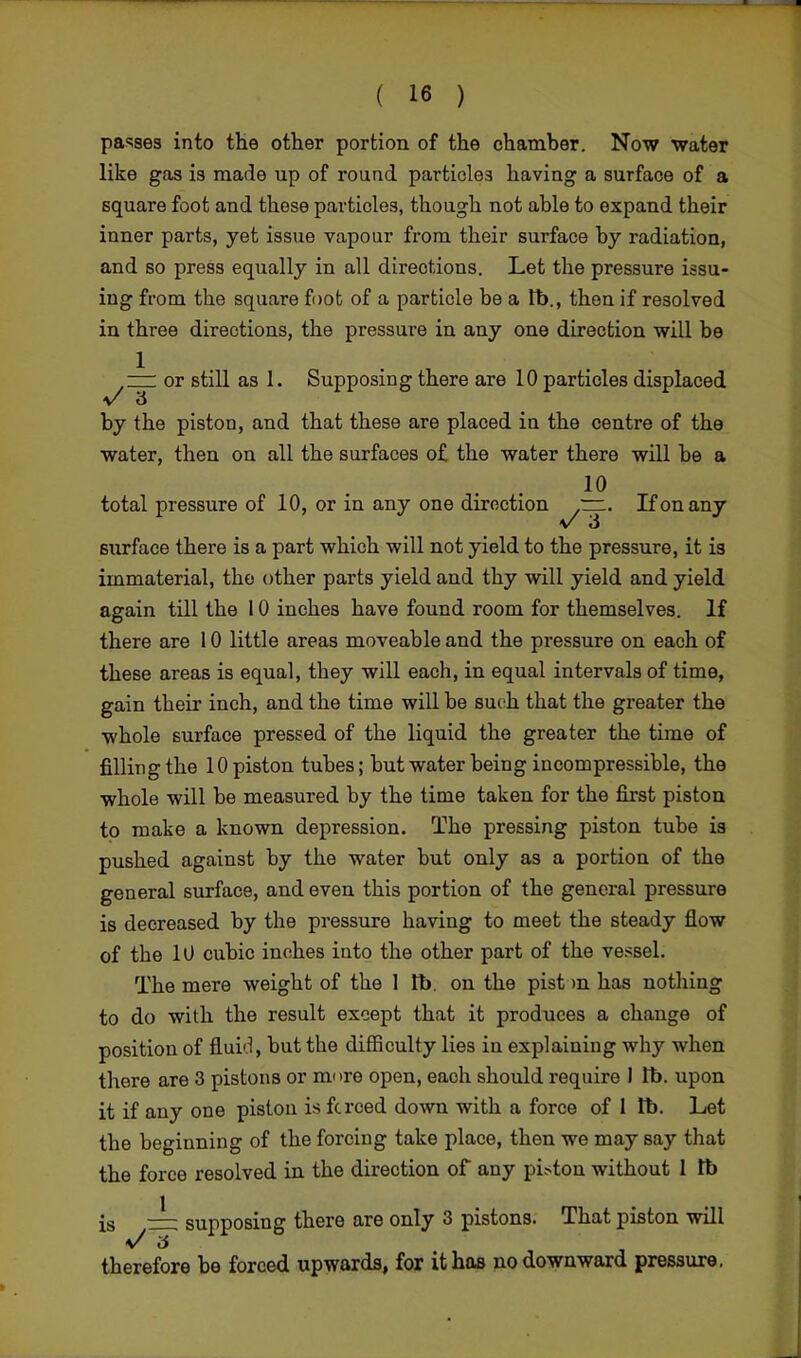 passes into the other portion of the chamber. Now water like gas is made up of round particles having a surface of a square foot and these particles, though not able to expand their inner parts, yet issue vapour from their surface by radiation, and so press equally in all directions. Let the pressure issu- ing from the square foot of a particle be a lb., then if resolved in three directions, the pressure in any one direction will be 1 . , jv;C (i .. zzl or still as 1. Supposing there are 10 particles displaced by the piston, and that these are placed in the centre of the water, then on all the surfaces of the water there will be a total pressure of 10, or in any one direction ~. If on any v 3 surface there is a part which will not yield to the pressure, it is immaterial, the other parts yield and thy will yield and yield again till the 10 inches have found room for themselves. If there are 10 little areas moveable and the pressure on each of these areas is equal, they will each, in equal intervals of time, gain their inch, and the time will be such that the greater the whole surface pressed of the liquid the greater the time of filling the 10 piston tubes; but water being incompressible, the whole will be measured by the time taken for the first piston to make a known depression. The pressing piston tube is pushed against by the water but only as a portion of the general surface, and even this portion of the general pressure is decreased by the pressure having to meet the steady flow of the 10 cubic inches into the other part of the vessel. The mere weight of the 1 lb. on the pist >n has nothing to do with the result except that it produces a change of position of fluid, but the difficulty lies in explaining why when there are 3 pistons or mure open, each should require I lb. upon it if any one piston is fcrced down with a force of 1 lb. Let the beginning of the forcing take place, then we may say that the force resolved in the direction of any pi>ton without 1 lb is ~z: supposing there are only 3 pistons. That piston will therefore be forced upwards, for it has no downward pressure.