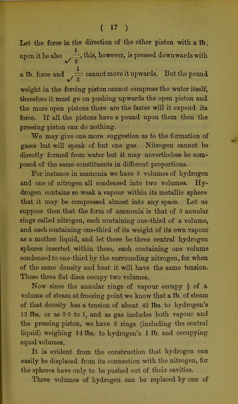 Let the force in the direction of the other piston with a lb. upon it he also . —, this, however, is pressed downwards with v 3 a tb force and , = cannot move it upwards. But the pound >/ 3 weight in the forcing piston cannot compress the water itself, therefore it must go on pushing upwards the open piston and the more open pistons there are the faster will it expend its force. If all the pistons have a pound upon them then the pressing piston can do nothing. We may give one more suggestion as to the formation of gases but will speak of but one gas. Nitrogen cannot be directly formed from water but it may nevertheless be com- posed of the same constituents in different proportions. For instance in ammonia we have 3 volumes of hydrogen and one of nitrogen all condensed into two volumes. Hy- drogen contains so weak a vapour within its metallic sphere that it may be compressed almost into any space. Let us suppose then that the form of ammonia is that of 3 annular rings called nitrogen, each containing one-third of a volume, and each containing one-third of its weight of its own vapour as a mother liquid, and let there be three central hydrogen spheres inserted within these, each containing one volume condensed to one-third by the surrounding nitrogen, for when of the same density and heat it will have the same tension. These three flat discs occupy two volumes. Now since the annular rings of vapour occupy | of a volume of steam at freezing point we know that a tb. of steam of that density has a tension of about 42 lbs. to hydrogen's 12 lbs. or as 3-5 to 1, and as gas includes both vapour and the pressing piston, we have 3 rings (including the central liquid) weighing 14 lbs. to hydrogen's 1 lb. and occupying equal volumes. It is evident from the construction that hydrogen can easily be displaced from its connection with the nitrogen, for the spheres have only to be pushed out of their cavities. Three volumes of hydrogen can be replaced by one of