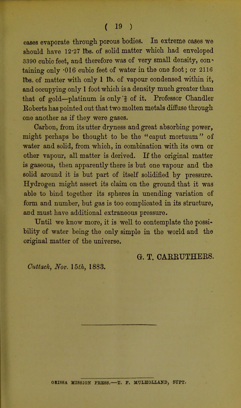 oases evaporate through porous bodies. In extreme cases we should have 12-27 lbs. of solid matter which had enveloped 3390 cubic feet, and therefore was of very small density, con' taining only -016 cubio feet of water in the one foot; or 2116 tfos. of matter with only 1 lb. of vapour condensed within it, and occupying only 1 foot which is a density much greater than that of gold—platinum is only 'f of it. Professor Chandler Eoberts has pointed out that two molten metals diffuse through one another as if they were gases. Carbon, from its utter dryness and great absorbing power, might perhaps be thought to be the caput mortuum of water and solid, from which, in combination with its own or other vapour, all matter is derived. If the original matter is gaseous, then apparently there is but one vapour and the solid around it is but part of itself solidified by pressure. Hydrogen might assert its claim on the ground that it was able to bind together its spheres in unending variation of form and number, but gas is too complicated in its structure, aDd must have additional extraneous pressure. Until we know more, it is well to contemplate the possi- bility of water being the only simple in the world and the original matter of the universe. G. T. CAERUTHERS. Cuttack, Nov. 16th, 1883. OHISSA MI8BION rBESB.—T. F. MtfLHOLLAND, SUPT.