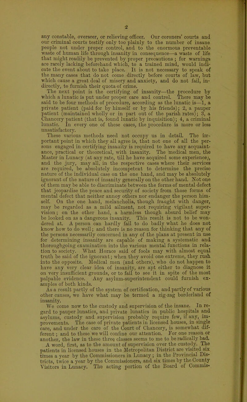 any constable, overseer, or relieving officer. Our coroners' courts and our criminal courts testify only too plainly to the number of insane people not under proper control, and to the enormous preventable waste of human life through insanity in consequence—a waste of life that might readily be prevented by proper precautions ; for warnings are rarely lacking beforehand which, to a trained mind, would indi- cate the event about to take place. It is not necessaiy to speak of the many cases that do not come directly before courts of law, but which cause a gi-eat deal of misery and anxiety, and do not fail, in- directly, to furnish their quota of crime. The next point is the certifying of insanity—the procedure by which a lunatic is put under proper care and control. There may be said to be four methods of procedure, according as the lunatic is—1, a private patient (paid for by himself or by his friends); 2, a pauper patient (maintained wholly or in part out of the parish rates); 3, a Chancery patient (that is, found lunatic by inquisition); 4, a criminal lunatic. In every one of these cases, the procedure is more or less imsatis factory. These various methods need not occupy us in detail The im- portant point in which they all agree is, that not one of all the per- sons engaged in certifying insanity is required to have any acquaint- ance, practical or theoretical, with insanity. The medical men, the Master in Lunacy (at any rate, till he have acquired some experience;, and the jury, may all, in the respective cases where their services are required, be absolutely incompetent to detennine the precise nature of tlie individual case on the one hand, and may be absolutely ignorant of the nature of insanity generally on the other hand. Not one of them may be able to discriminate between the forms of mental defect that jeopardise the peace and security of society from those forms of mental defect that neither annoy others nor endanger the person him- self. On the one hand, melancholia, though fraught with danger, may be regarded as a mild ailment, not requiring vigilant super- vision ; on the other hand, a harmless though absurd belief may be looked on as a dangerous insanity. This result is not to be won- dered at. A person can hardly fail to do badly what he does not know how to do well; and there is no reason for thinking that any of the persons necessarUy concerned in any of the plans at present in use for determining insanity are capable of making a systematic and thoroughgoing examination into the various mental functions in rela- tion to society. What Horace said of fools may with almost equal ti'uth be said of the ignorant; when they avoid one extreme, they rush into the opposite. Medical men (and others), who do not happen to have any very clear idea of insanity, are apt either to diagnose it on very insufficient grounds, or to fail to see it in spite of the most palpable evidence. Any asylum-superintendent could furnish ex- amples of both kinds. As a result partly of the system of certification, and partly of various other causes, we have what may be termed a zig-zag borderland of insanity. We come now to the custody and supervision of the insane. In re- gard to pauper lunatics, and private lunatics in public hospitals and a.sylums, custody and supervision probably recjuire few, if any, im- provements. The case of private patients in licensed houses, in single care, and under the care of tlie Court of Chancery, is somewhat dif- ferent ; and to those we will confine our attention. For one reason or another, the law in these three classes seems to me to be radically bad. A word, first, as to the amount of supervision over the custody. The patients in licensed houses in the Metropolitan District arc visited six times a year by the Commi.ssioners in Lunacy ; in the Provincial Dis- tricts, twice a year by the Commissioners, and six times by the County Visitors in Lunacy, The acting portion of the Board of Commis-