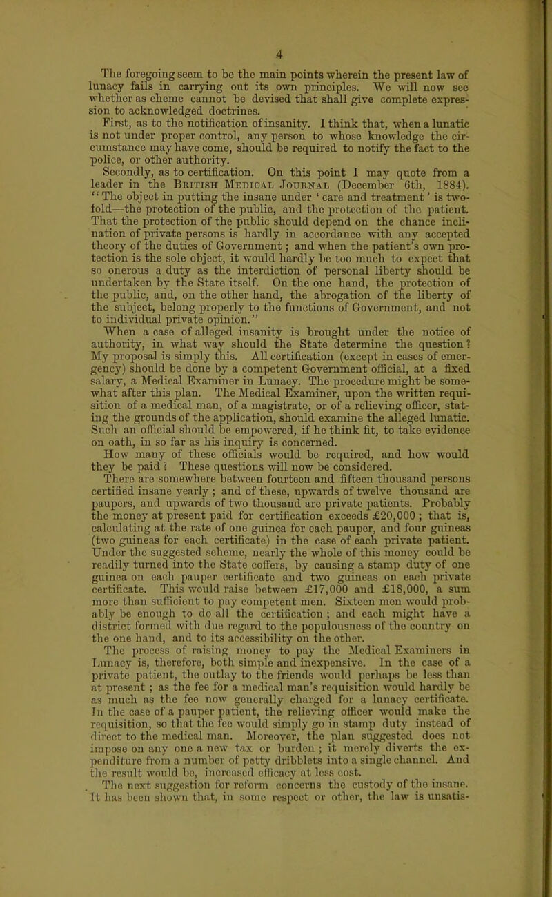 Tlie foregoing seem to be the main points wherein the present law of lunacy faUs in carrying out its own principles. We will now see whether as cheme cannot be devised that shall give complete expres- sion to acknowledged doctrines. First, as to the notification of insanity. I think that, when a lunatic is not under proper control, any person to whose knowledge the cir- cumstance may have come, should be recLuired to notify the fact to the police, or other authority. Secondly, as to certification. On this point I may quote from a leader in the British Medical Jouhnal (December 6th, 1884). '' The object in putting the insane under ' care and treatment' is two- fold—the protection of the public, and the protection of the patient That the protection of the public should depend on the chance incli- nation of private persons is hardly in accordance with any accepted theory of the duties of Government; and when the patient's own pro- tection is the sole object, it would hardly be too much to expect that so onerous a duty as the interdiction of personal liberty should be undertaken by the State itself. On the one hand, the protection of the public, and, on the other hand, the abrogation of the liberty of the subject, belong properly to the functions of Government, and not to individual private opinion. When a case of alleged insanity is brought under the notice of authority, in what way should the State determine the question ? My proposal is simply this. All certification (except in cases of emer- gency) should be done by a competent Government official, at a fixed salary, a Medical Examiner in Ltmacy. The procedure might be some- what after this plan. The Medical Examiner, upon the written requi- sition of a medical man, of a magistrate, or of a relieving oflB^cer, stat- ing the grounds of the application, should examine the alleged lunatic. Such an official should be empowered, if he think fit, to take evidence on oath, in so far as his inquiry is concerned. How many of these officials would be required, and how would they be paid ? These questions will now be considered. There are somewhere between foui-teen and fifteen thousand persons certified insane yearly ; and of these, upwards of twelve thousand are paupers, and upwards of two thousand are private patients. Probably the money at present paid for certification exceeds £20,000 ; that is, calculating at the rate of one guinea for each pauper, and four guineas (two guineas for each certificate) in the case of each private patient. Under the suggested scheme, nearly the whole of this money could be readily turned into the State coffers, by causing a stamp duty of one guinea on each pauper certificate and two guineas on each private certificate. This would raise between £17,000 and £18,000, a sum more than sufficient to paj' competent men. Sixteen men would prob- ably be enough to do all the certification ; and each might have a district formed with due regard to the i)opulousness of the country on the one hand, and to its accessibility on the other. The process of raising money to pay the Medical Examiners in Jjunacy is, therefore, both simple and inexpensive. In the case of a private patient, the outlay to tlie friends would perhaps be less than at present ; as the fee for a medical man's requisition would hardlj' be as much as the fee now generally charged for a lunacy certificate. In the case of a pauper patient, the relieving officer would make the requisition, so that the fee would simply go in stamp duty instead of direct to the medical man. Moreover, the plan suggested does not impose on any one a new tax or burden ; it merely diverts the ex- penditure from a number of petty dribblets into a single channel. And the result would bo, increased efficacy at less cost. The next Riiggestion for reform concerns the custody of the insane. It has been shown that, in some respect or other, tlie law is unsatis-