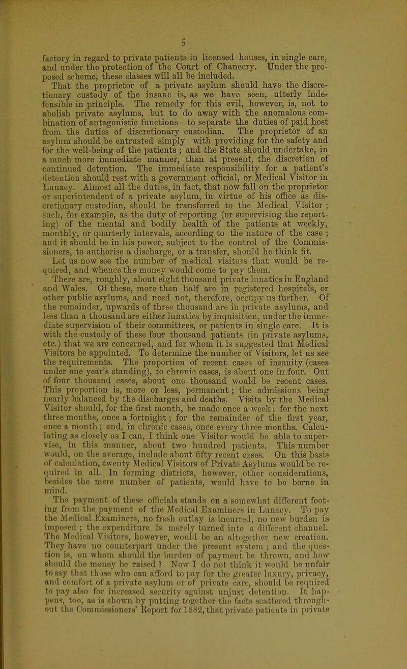 factory in regard to private patients ia licensed houses, in single care, and uniler the protection of the Court of Chancery. Under the pro- posed scheme, these classes will all be included. That the proprietor of a private asylum should have the discre- tionary custody of the insane is, as we have seen, utterly inde- fensible in principle. The remedy for this evil, however, is, not to abolish private asylums, but to do away with the anomalous com- bination of antagonistic functions—to separate the duties of paid host from the duties of discretionary custodian. The proprietor of an asylum should be entrusted simply with providing for the safety and for the well-being of the patients ; and the State should undertake, in a much more immediate manner, than at present, the discretion of continued detention. The immediate responsibility for a patient's detention should rest with a government official, or Medical Visitor in Lunacy. Almost all the duties, in fact, that now fall on the proprietor or .superintendent of a private asylum, in virtue of his office as dis- cretionary custodian, should be transferred to the Medical Visitor ; such, for example, as the duty of reporting (or supervising the report- ing) of the mental and bodily health of the patients at weekly, monthly, or quarterly intervals, according to the nature of the case ; and it should be in his power, subject to the control of the Commis- sioners, to authorise a discharge, or a transfer, should he think fit. Let us now see the number of medical visitors that would be re- quired, and whence the money would come to pay them. There are, roughly, about eight thousand private lunatics in England and Wales. Of these, more than half are in registered hospitals, or other public asylums, and need not, therefore, occupy us further. Of the remainder, upwards of three thousand are in private asylums, and less than a thousand are either lunatics by inquisition, under the imme- diate supervision of their committees, or patients in single care. It is with the custody of these four thousand patients (in private asylums, etc.) that we are concerned, and for whom it is suggested that Medical Visitors be appointed. To determine the number of Visitors, let us see the requirements. The proportion of recent cases of insanity (cases under one year's standing), to chronic cases, is ahout one in four. Out of four thousand cases, about one thousand would be recent cases. This proportion is, more or less, permanent; the admissions being nearly balanced by the discharges and deaths. Visits by the Medical Visitor should, for the first month, be made once a week; for the next three months, once a fortnight; for the remainder of tlie first year, once a month ; and, in chronic cases, once every throe months. Calcu- lating as closely as I can, I think one Visitor would be able to super- vise, in this manner, about two hundred patients. This number would, on the average, include about fifty recent cases. On this basis of ciilculation, twenty Medical Visitors of Private Asylums would be re- quired in all. In forming districts, hovvever, other considerations, besides the mere number of patients, would have to bo borne in mind. The payment of the.se officials stands on a somewhat different foot- ing from tlio payment of the Medical Examiners in Lunacy. To pay the Medical Examiners, no fresh outlay is incurred, no new burden is iiiipofed ; the expenditure is merely turned into a dilferent channel. The Medical Visitors, however, vvoidd be an altogether new creation. They have no counterpart under the present system : and the ques- tion is, on whom should the burden ol paynioiit. be thrown, and how should tbe money be raised ? Now I do not think it would be unfair to say tliat those who can alford to pay for tlio greater luxury, privacy, and comfort of a private asylum or of ])rivate care, .should bo re(iuired to pay also for increa.sed security against unjust delentlDU. It hap- ]iens, too, as is shown by putting together the facts scattered tlirougli- out the Commissioners' Report for 1882, that private patients in private