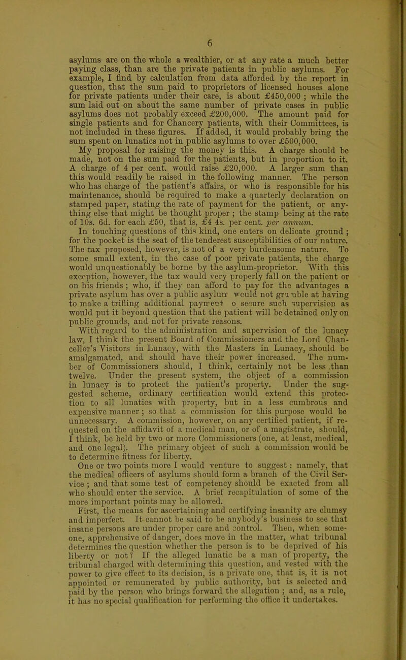 asylums are on the whole a wealthier, or at any rate a much better paying class, than are the private patients in public asylums. For example, I iind by calculation from data afforded by the report in question, that the sum paid to proprietors of licensed houses alone for private patients under their care, is about £450,000 ; while the sum laid out on about the same number of private cases in public asylums does not probably exceed £200,000. The amount paid for single patients and for Chancery patients, with their Committees, is not included in these figures. If added, it would probably bring the sum spent on lunatics not in public asylums to over £500,000. My proposal for raising the money is this. A charge should be made, not on the sum paid for the patients, but in proportion to it. A charge of 4 per cent, would raise £20,000. A larger sum than this would readily be raised in the following manner. The person who has charge of the patient's affairs, or who is responsible for his maintenance, should be required to make a quarterly declaration on stamped paper, stating the rate of payment for the patient, or any- thing else that might be thought proper ; the stamp being at the rate of 10s. 6d. for each £50, that is, £4 4s. per cent, ijcr annum. In touching questions of thi<< kind, one enters on delicate ground ; for the pocket is the seat of tlie tenderest susceptibilities of our nature. The tax proposed, however, is not of a very burdensome nature. To some small extent, in the case of poor private patients, the charge wou.ld unquestionably be borne by the asylum-proprietor. With this exception, however, the tax would very properly fall on the patient or on his friends ; who, if they can afford to pay for the advantages a private asylum has over a public asyluir would not gr'mble at having to make a trilling additional payn-etit o secure such TOpervision as would put it beyond question that the patient will be detained only on public grounds, and not for private reasons. With regard to the administration and supervision of the lunacy law, I think the present Board of Commissioners and the Lord Chan- cellor's Visitors in Lunacj% with the Masters in Lunac)-, should be amalgamated, and should have their power increased. The num- ber of Commissioners should, I think, certainly not be less .than twelve. Under the present system, the object of a commission in lunacy is to protect the patient's property. Under the sug- gested scheme, ordinary certification would extend tliis jirotec- tiou to all lunatics with property, but in a less cumbrous and expensive manner ; so that a commission for this purpose would be unnecessary. A commission, however, on any certified patient, if re- quested on the affidavit of a medical man, or of a magistrate, should, I think, be held bj' two or more Commissioners (one, at least, medical, and one legal). The primaiy object of such a commission would be to determine fitness for liberty. One or two points more I would venture to suggest: namely, that the medical officers of asylums should form a branch of the Civil Ser- vice ; and that some test of competency should be exacted from all who should enter the service. A brief recapitulation of some of the more important points may be allowed. First, the means for ascertaining and certifying insanity are clumsy and imperfect. It cannot be said to be anybody's business to see that insane jiersons are under proper care and sontrol. Then, when some- one, apprehensive of danger, does move in the matter, what tribunal determines the question whether the person is to be deprived of his liberty or not? If the alleged lunatic be a man of property, the tribunal charged with determining this question, and vested with the power to give effect to its decision, is a private one, that is, it is not appointed or remunerated by jiublic authority, but is selected and paid by the person who brings forward the allegation ; and, as a rule, it has no special qualification for performing the office it undertakes.