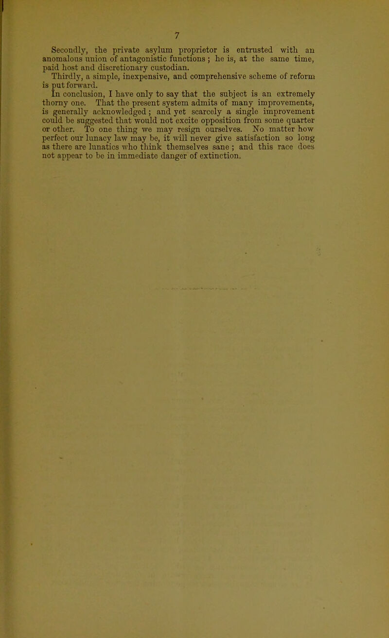 Secondly, the private asylum propiietor is entrusted with an anomalous union of antagonistic functions ; he is, at the same time, paid host and discretionary custodian. Tliirdly, a simple, inexpensive, and comprehensive scheme of reform is put forward. In conclusion, I have only to say that the subject is an extremely thorny one. That the present system admits of many improvements, is generally acknowledged; and yet scarcely a single improvement coiild be suggested that would not excite opposition from some quarter or other. To one thing we may resign ourselves. No matter how perfect our lunacy law may be, it will never give satisfaction so long as there are lunatics who think themselves sane ; and this race does not appear to be in immediate danger of extinction.