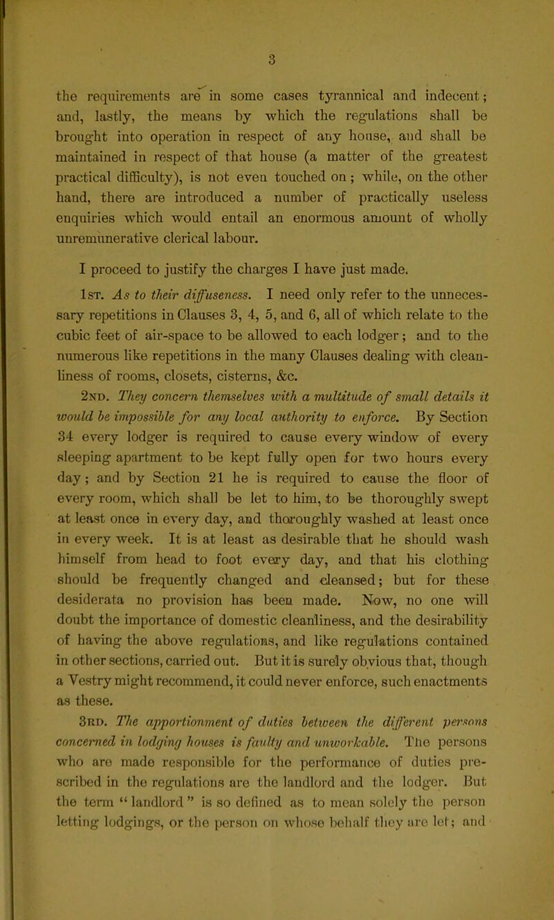 the requirements are in some cases tyrannical and indecent; and, lastly, the means by which the regulations shall be brought into operation in respect of any house, and shall be maintained in respect of that house (a matter of the greatest practical difficulty), is not even touched on; while, on the other hand, there are introduced a number of practically useless euquiries which would entail an enormous amount of wholly uuremunerative clerical labour. I proceed to justify the charges I have just made. 1st. As to their diffuseness. I need only refer to the unneces- sary repetitions in Clauses 3, 4, 5, and 6, all of which relate to the cubic feet of air-space to be allowed to each lodger; and to the numerous like repetitions in the many Clauses dealing with clean- liness of rooms, closets, cisterns, &c. 2nd. They concern themselves with a multitude of small details it would be impossible for any local authority to enforce. By Section 34 every lodger is required to cause every window of every sleeping apartment to be kept fully open for two hours every day; and by Section 21 he is required to cause the floor of every room, which shall be let to him, to be thoroughly swept at least once in every day, and thoroughly washed at least once in every week. It is at least as desirable that he should wash himself from head to foot every day, and that his clothing should be frequently changed and cleansed; but for these desiderata no provision has been made. Now, no one will doubt the importance of domestic cleanliness, and the desirability of having the above regulations, and like regulations contained in other sections, carried out. But it is surely obvious that, though a Vestry might recommend, it could never enforce, such enactments as these. 3rd. The apportionment of duties between the different persons concerned in lodging houses is faulty and unworkable. The persons who are made responsible for the performance of duties pre- scribed in the regulations are the landlord and the lodger. But. the term  landlord  is so defined as to mean solely tlio person letting lodgings, or the person on whose behalf they are let; and