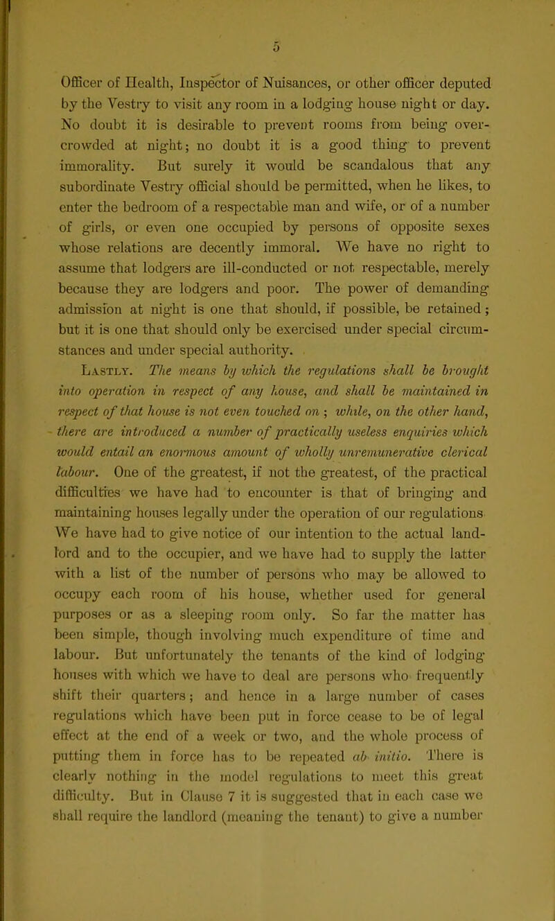 Officer of Health, Inspector of Nuisances, or other officer deputed by the Vestry to visit any room in a lodging house night or day. No doubt it is desirable to prevent rooms from being over- crowded at night; no doubt it is a good thing to prevent immorality. But surely it would be scandalous that any subordinate Vestry official should be permitted, when he likes, to enter the bedroom of a respectable man and wife, or of a number of girls, or even one occupied by persons of opposite sexes whose relations are decently immoral. We have no right to assume that lodgers are ill-conducted or not respectable, merely because they are lodgers and poor. The power of demanding admission at night is one that should, if possible, be retained; but it is one that should only be exercised under special circum- stances and under special authority. Lastly. The means by which the regulations shall be brought into operation in respect of any house, and shall be maintained in respect of that house is not even touched on ; while, on the other hand, there are introduced a number of practically useless enquiries which would entail an enormous amount of wholly unremunerative clerical labour. One of the greatest, if not the greatest, of the practical difficulties we have had to encounter is that of bringing and maintaining houses legally under the operation of our regulations We have had to give notice of our intention to the actual land- lord and to the occupier, and we have had to supply the latter with a list of the number of persons who may be allowed to occupy each room of his house, whether used for general purposes or as a sleeping room only. So far the matter has been simple, though involving much expenditure of time and labour. But unfortunately the tenants of the kind of lodging houses with which we have to deal are persons who frequently shift their quarters; and hence in a large number of cases regulations which have been put in force cease to be of legal effect at the end of a week or two, and the whole process of putting them in force has to be repeated ab initio. There is clearly nothing in the model regulations to meet this great difficidty. But in Clause 7 it is suggested that in each case we shall require the landlord (moaning the tenant) to give a number