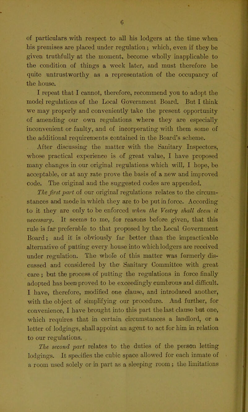 of particulars with respect to all his lodgers at the time when his premises are placed under regulation; which, even if they be given truthfully at the moment, become wholly inapplicable to the condition of things a week later, and must therefore be quite untrustworthy as a representation of the occupancy of the house. I repeat that I cannot, therefore, recommend you to adopt the model regulations of the Local Government Board. But I think we may properly and conveniently take the present opportunity of amending our own regulations where they are especially inconvenient or faulty, and of incorporating with them some of the additional requirements contained in the Board's scheme. After discussing the matter with the Sanitary Inspectors, whose practical experience is of great value, I have proposed many changes in our original regulations which will, I hope, be acceptable, or at any Fate prove the basis of a new and improved code. The original and the suggested codes are appended. The first part of our original regulations relates to the circum- stances and mode in which they are to be put in force. According to it they are only to be enforced when the Vestry shall deem it necessary. It seems to me, for reasons before given, that this rule is far preferable to that proposed by the Local Government Board; and it is obviously far better than the impracticable alternative of putting every house into which lodgers are received under regulation. The whole of this matter was formerly dis- cussed and considered by the1 Sanitary Committee with great care ; but the process of putting the regulations in force finally adopted has been proved to be exceedingly cumbrous- and difficult. I have, therefore, modified one clause, and introduced another, with the object of simplifying our procedure. And further, for convenience, I have brought into this part the last clause but one, which requires that in certain circumstances a landlord, or a letter of lodgings, shall appoint an agent to act for him in relation to our regulations. Tlie second part relates to the duties of the person letting lodgings. It specifies the cubic space allowed for each inmate of a room used solely or in part as a sleeping room ; the limitations