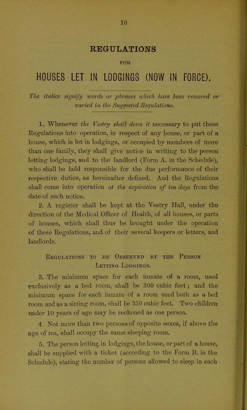 REGULATIONS FOR HOUSES LET IN LODGINGS (NOW IN FORCE). The italics signify words or j>hrases which have been removed or varied in the. Suggested Regulations. 1. Whenever the Vestry shall deem it necessary to put these Regulations into operation, in respect of any house, or part of a house, which is let in lodgings, or occupied by members of more than one family, they shall give notice in writing to the person letting lodgings, and to the landlord (Form A. in the Schedule), who shall be held responsible for the due performance of their respective duties, as hereinafter defined. And the Regulations shall come into operation at the expiration of ten days from the date of such notice. 2. A register shall be kept at the Vestry Hall, under the direction of the Medical Officer of Health, of all houses, or parts of houses, which shall thus be brought under the operation of these Regulations, and of their several keepers or letters, and landlords. Regulations to be Observed by the Person Letting Lodgings. 3. The minimum space for each inmate of a room, used exclusively as a bed room, shall be 300 cubic feet; and the minimum space for each inmate of a room used both as a bed room and as a sitting room, shall be 350 cubic feet. Two children under 10 years of age may be reckoned as one person. 4. Not more than two persons of opposite sexes, if above the age of «en, shall occupy the same sleeping room. 5. The person letting in lodgings, the house, or part of a house, shall be supplied with a ticket (according to the Form B. in the Schedule), stating the number of persons allowed to sleep in each