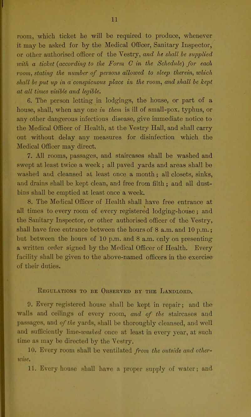 room, which ticket he will be required to produce, whenever it may be asked for by the Medical Officer, Sanitary Inspector, or other authorised officer of the Vestry, and he shall be supplied ivith a ticket {according to the Form C in the Schedule) for each room, stating the number of persons allowed to sleep therein, which shall be put up in a 'conspicuous place in the room, and shall be kept at all times visible and legible. 6. The person letting in lodgings, the house, or part of a house, shall, when any one in them is ill of small-pox. typhus, or any other dangerous infectious disease, give immediate notice to the Medical Officer of Health, at the Vestry Hall, and shall carry out without delay any measures for disinfection which the Medical Officer may direct. 7. All rooms, passages, and staircases shall be washed and swept at least twice a week ; all paved yards and areas shall be washed and cleansed at least once a month; all closets, sinks, aud drains shall be kept clean, and free from filth ; and all dust- bins shall be emptied at least once a week. 8. The Medical Officer of Health shall have free entrance at all times to every room of every registered lodging-house; and the Sanitary Inspector, or other authorised officer of the Vestry, shall have free entrance between the hours of 8 a.m. and 10 p.m.; but between the hours of 10 p.m. and 8 a.m. only on presenting a written order signed by the Medical Officer of Health. Every facility shall be given to the above-named officers in the exercise of their duties. Regulations to be Ouserved bt the Landlord. 0. Every registered house shall be kept in repair; and the walls and ceilings of every room, and of the staircases and passages, and of the yards, shall be thoroughly cleansed, aud well and sufficiently Yime-washed onco at least in every year, at such time as may be directed by the Vestry. 10. Every room shall be ventilated from the outside and other- wise. 11. Every house shall have a proper supply of water; and