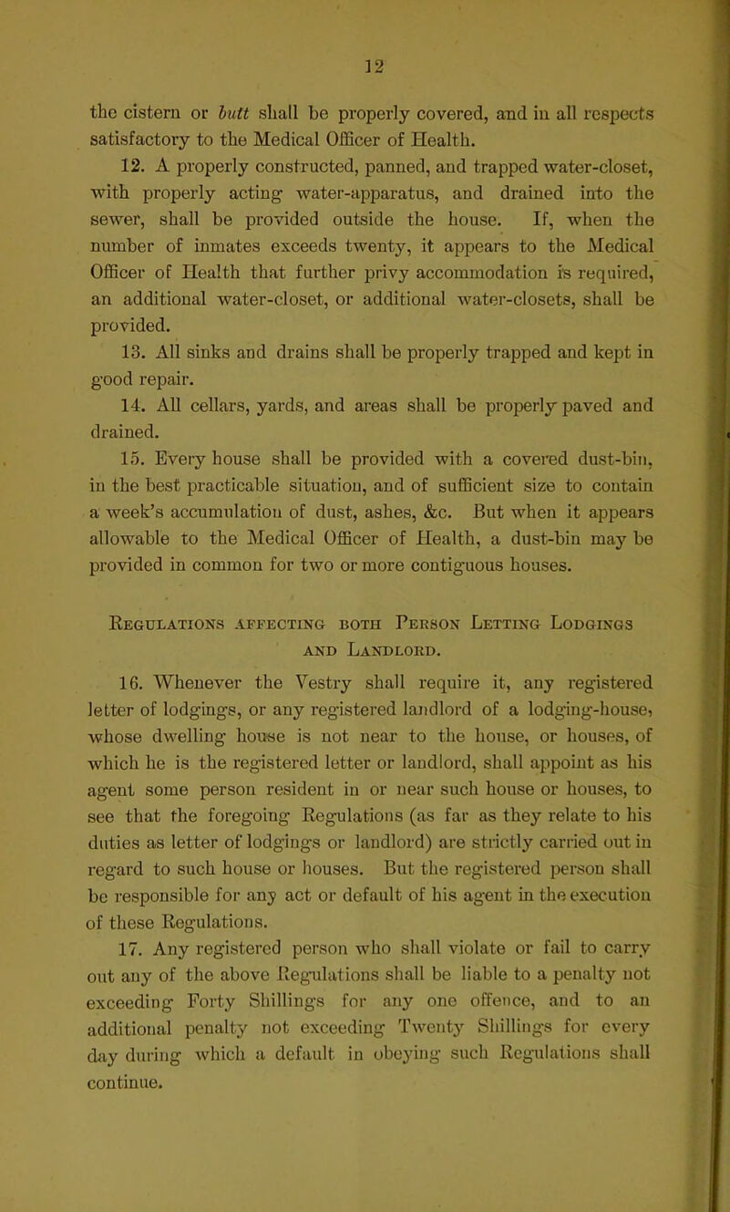 the cistern or butt shall be properly covered, and in all respects satisfactory to the Medical Officer of Health. 12. A properly constructed, panned, and trapped water-closet, with properly acting water-apparatus, and drained into the sewer, shall be provided outside the house. If, when the number of inmates exceeds twenty, it appears to the Medical Officer of Health that further privy accommodation is required, an additional water-closet, or additional water-closets, shall be provided. 13. All sinks and drains shall be properly trapped and kept in good repair. 14. All cellars, yards, and areas shall be properly paved and drained. 15. Every house shall be provided with a covered dust-bin, in the best practicable situation, and of sufficient size to contain a week's accumulation of dust, ashes, &c. But when it appears allowable to the Medical Officer of Health, a dust-bin may be provided in common for two or more contiguous houses. Regulations affecting both Person Letting Lodgings and Landlord. 16. Whenever the Vestry shall require it, any registered letter of lodgings, or any registered landlord of a lodging-house, whose dwelling house is not near to the house, or houses, of which he is the registered letter or landlord, shall appoint as his agent some person resident in or near such house or houses, to see that the foregoing Regulations (as far as they relate to his duties as letter of lodgings or landlord) are strictly carried out in regard to such house or houses. But the registered person shall be responsible for any act or default of his agent in the execution of these Regulations. 17. Any registered person who shall violate or fail to carry out any of the above Regulations shall be liable to a penalty not exceeding Forty Shillings for any one offence, and to an additional penalty not exceeding Twenty Shillings for every day during which a default in obeying such Regulations shall continue.