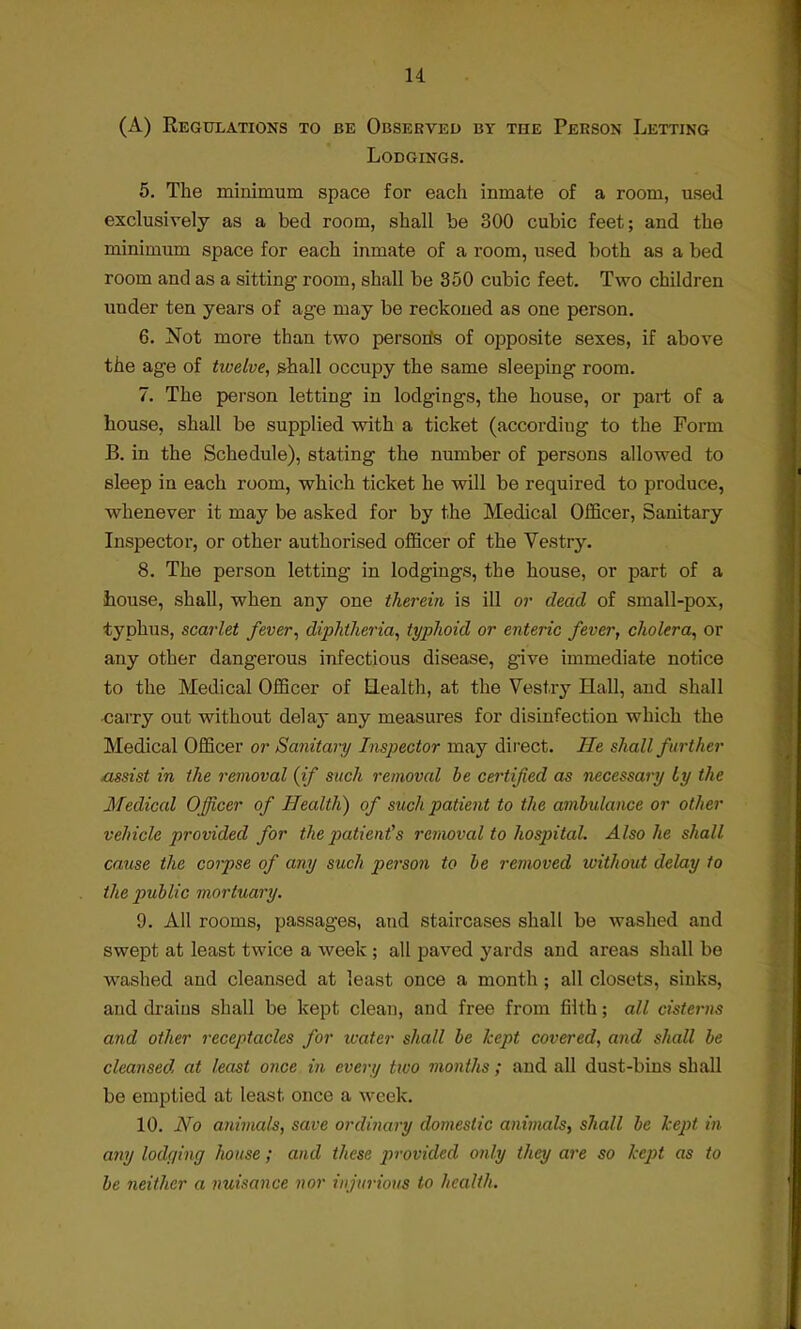 u (A) Regulations to be Observed by the Person Letting Lodgings. 5. The minimum space for each inmate of a room, used exclusively as a bed room, shall be 300 cubic feet; and the minimum space for each inmate of a room, used both as a bed room and as a sitting room, shall be 350 cubic feet. Two children under ten years of age may be reckoned as one person. 6. Not more than two person's of opposite sexes, if above the age of twelve, shall occupy the same sleeping room. 7. The person letting in lodgings, the house, or part of a house, shall be supplied with a ticket (accordiug to the Form B. in the Schedule), stating the number of persons allowed to sleep in each room, which ticket he will be required to produce, whenever it may be asked for by the Medical Officer, Sanitary Inspector, or other authorised officer of the Vestry. 8. The person letting in lodgings, the house, or part of a house, shall, when any one therein is ill or dead of small-pox, typhus, scarlet fever, diphtheria, typhoid or enteric fever, cholera, or any other dangerous infectious disease, give immediate notice to the Medical Officer of Health, at the Vestry Hall, and shall carry out without delay any measures for disinfection which the Medical Officer or Sanitary Inspector may direct. He shall further assist in the removal {if such removal he certified as necessary Ly the Medical Officer of Health) of such patient to the ambulance or other vehicle provided for the patient's removal to hospital. Also he shall cause the corpse of any such person to be removed without delay to the public mortuary. 9. All rooms, passages, and staircases shall be washed and swept at least twice a week ; all paved yards and areas shall be washed and cleansed at least once a month; all closets, sinks, and drains shall be kept clean, and free from filth; all cisterns and other receptacles for water shall be kept covered, and shall be cleansed at least once in every two months ; and all dust-bins shall be emptied at least once a week. 10. No animals, save ordinary domestic animals, shall be kept in any lodging house ; and these provided only they are so kept as to be neither a nuisance nor injurious to health.