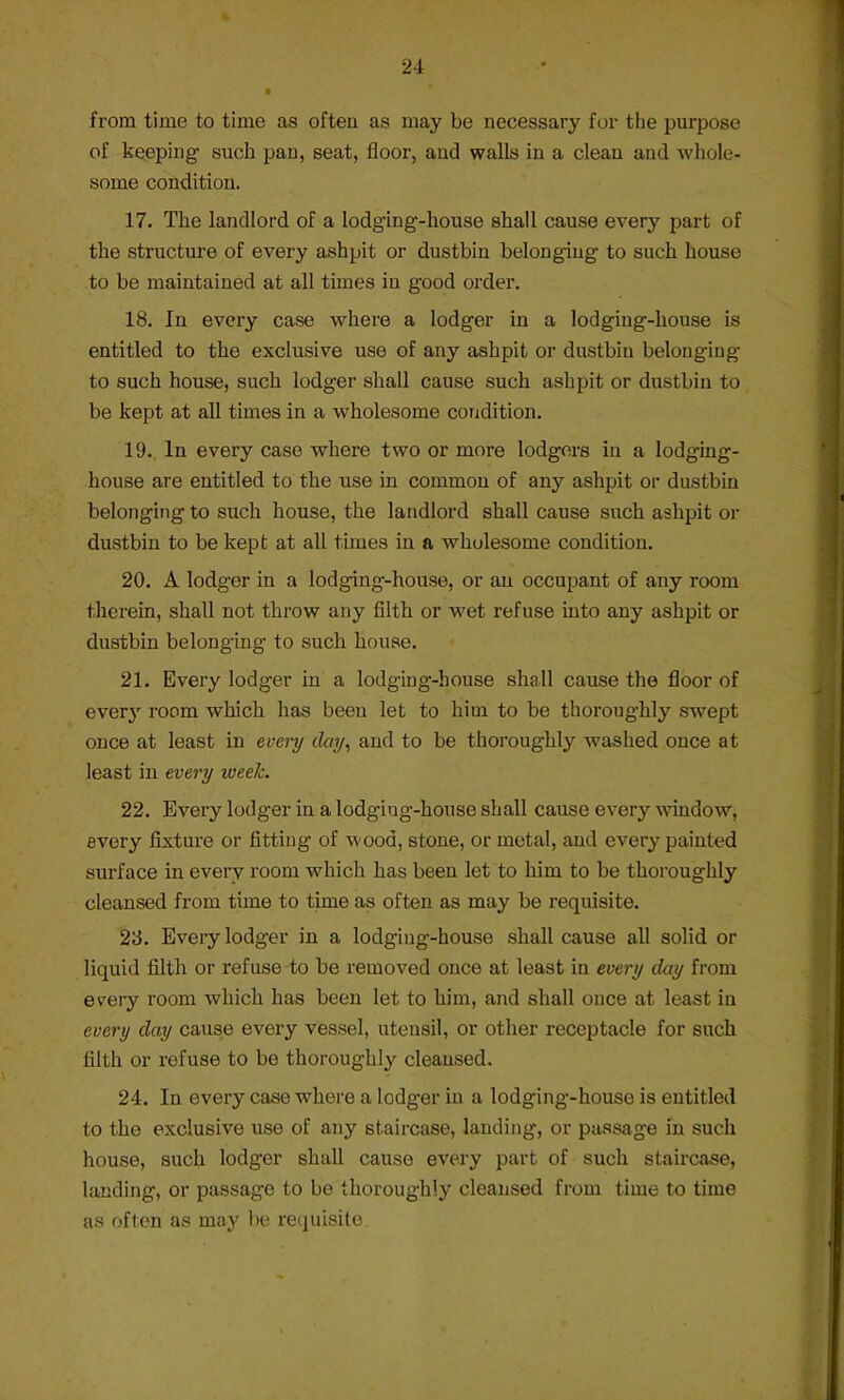 t from time to time as often as may be necessary for the purpose of keeping such pan, seat, floor, and walls in a clean and -whole- some condition. 17. The landlord of a lodging-house shall cause every part of the structure of every ashpit or dustbin belonging to such house to be maintained at all times in good order. 18. In every case where a lodger in a lodging-house is entitled to the exclusive use of any ashpit or dustbin belonging to such house, such lodger shall cause such ashpit or dustbin to be kept at all times in a wholesome condition. 19., In every case where two or more lodgers in a lodging- house are entitled to the use in common of any ashpit or dustbin belonging to such house, the landlord shall cause such ashpit or dustbin to be kept at all times in a wholesome condition. 20. A lodger in a lodging-house, or an occupant of any room therein, shall not throw any filth or wet refuse into any ashpit or dustbin belonging to such house. 21. Every lodger in a lodging-house shall cause the floor of every room which has been let to him to be thoroughly swept once at least in every day, and to be thoroughly washed once at least in every week. 22. Every lodger in a lodgiug-house shall cause every window, every fixture or fitting of wood, stone, or metal, and every painted surface in every room which has been let to him to be thoroughly cleansed from time to time as often as may be requisite. 23. Eveiy lodger in a lodging-house shall cause all solid or liquid filth or refuse to be removed once at least in every day from e^ery room which has been let to him, and shall once at least in every day cause every vessel, utensil, or other receptacle for such filth or refuse to be thoroughly cleansed. 24. In every case where a lodger in a lodging-house is entitled to the exclusive use of any staircase, landing, or passage in such house, such lodger shall cause every part of such staircase, landing, or passage to be thoroughly cleansed from time to time as often as may be requisite.