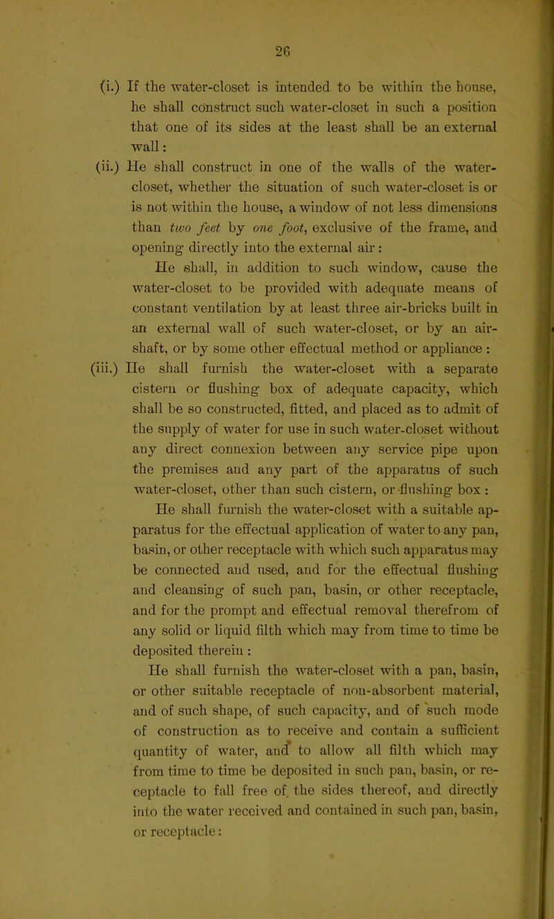 (i.) If the water-closet is intended to be within the house, he shall construct such water-closet in such a position that one of its sides at the least shall be an external wall: (ii.) He shall construct in one of the walls of the water- closet, whether the situation of such water-closet is or is not within the house, a window of not less dimensions than two feet by one foot, exclusive of the frame, aud opening directly into the external air : He shall, in addition to such window, cause the water-closet to be provided with adequate means of constant ventilation by at least three air-bricks built in an external wall of such water-closet, or by an air- shaft, or by some other effectual method or appliance: (iii.) He shall furnish the water-closet with a separate cistern or flushing box of adequate capacity, which shall be so constructed, fitted, and placed as to admit of the supply of water for use in such water-closet without any direct connexion between any service pipe upon the premises and any part of the apparatus of such water-closet, other than such cistern, or flushing box : He shall furnish the water-closet with a suitable ap- paratus for the effectual application of water to any pan, basin, or other receptacle with which such apparatus may be connected aud used, and for the effectual flushing and cleansing of such pan, basin, or other receptacle, and for the prompt and effectual removal therefrom of any solid or liquid filth which may from time to time be deposited therein : He shall furnish the water-closet with a pan, basin, or other suitable receptacle of non-absorbent material, and of such shape, of such capacity, and of such mode of construction as to receive and contain a sufficient quantity of water, and to allow all filth which may from time to time be deposited in such pan, basin, or re- ceptacle to fall free of the sides thereof, and directly into the water received and contained in such pan, basin, or receptacle: