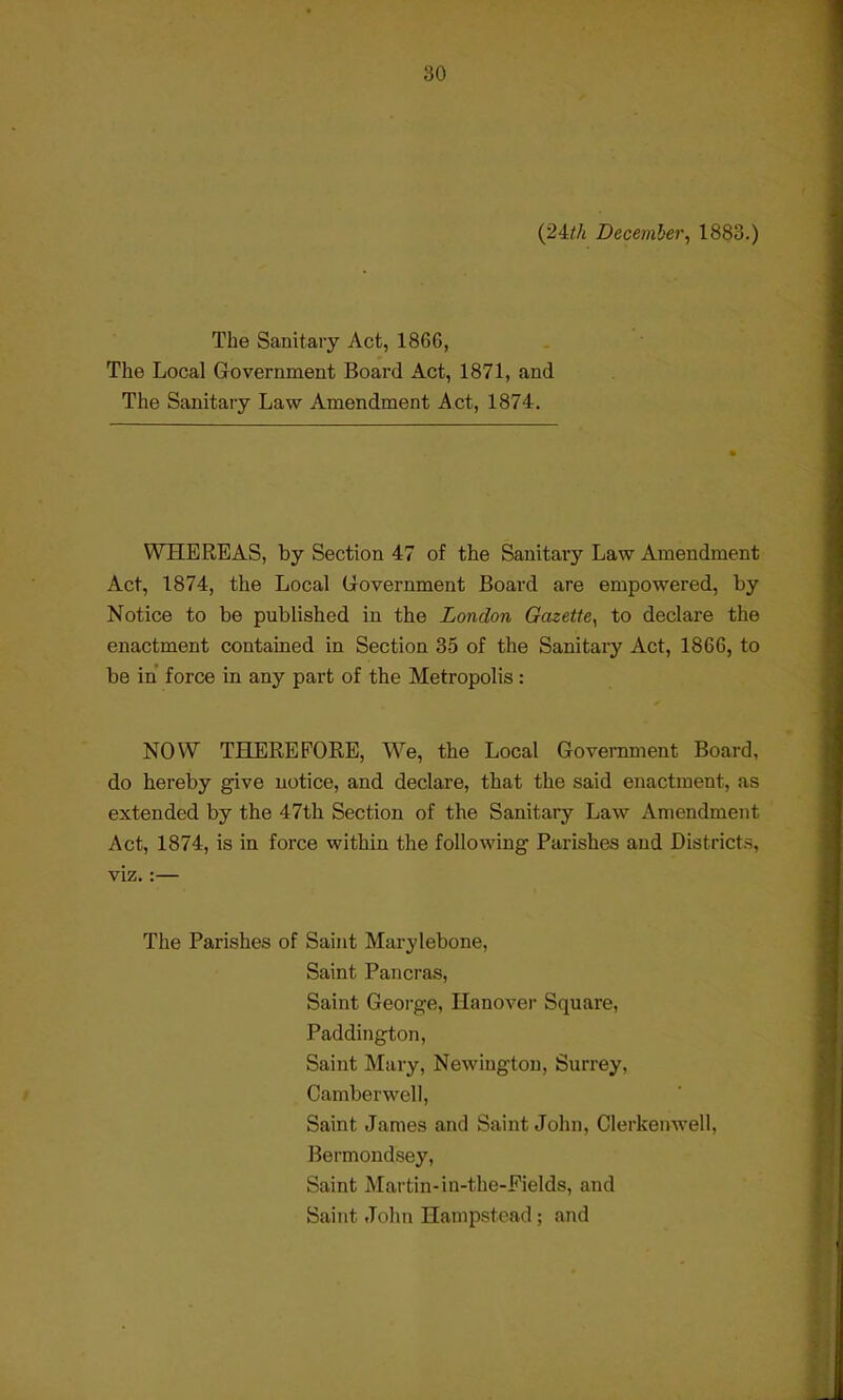 (24th December, 1883.) The Sanitary Act, 1866, The Local Government Board Act, 1871, and The Sanitary Law Amendment Act, 1874. WHEREAS, by Section 47 of the Sanitary Law Amendment Act, 1874, the Local Government Board are empowered, by Notice to be published in the London Gazette, to declare the enactment contained in Section 35 of the Sanitary Act, 1866, to be in force in any part of the Metropolis : NOW THEREFORE, We, the Local Government Board, do hereby give notice, and declare, that the said enactment, as extended by the 47th Section of the Sanitary Law Amendment Act, 1874, is in force within the following Parishes and District.-, viz.:— The Parishes of Saint Marylebone, Saint Pancras, Saint George, Hanover Square, Paddington, Saint Mary, Newiugton, Surrey, Camberwell, Saint James and Saint John, Clerkenwell, Bermondsey, Saint Martin-in-the-Fields, and Saint John Hampstead; and