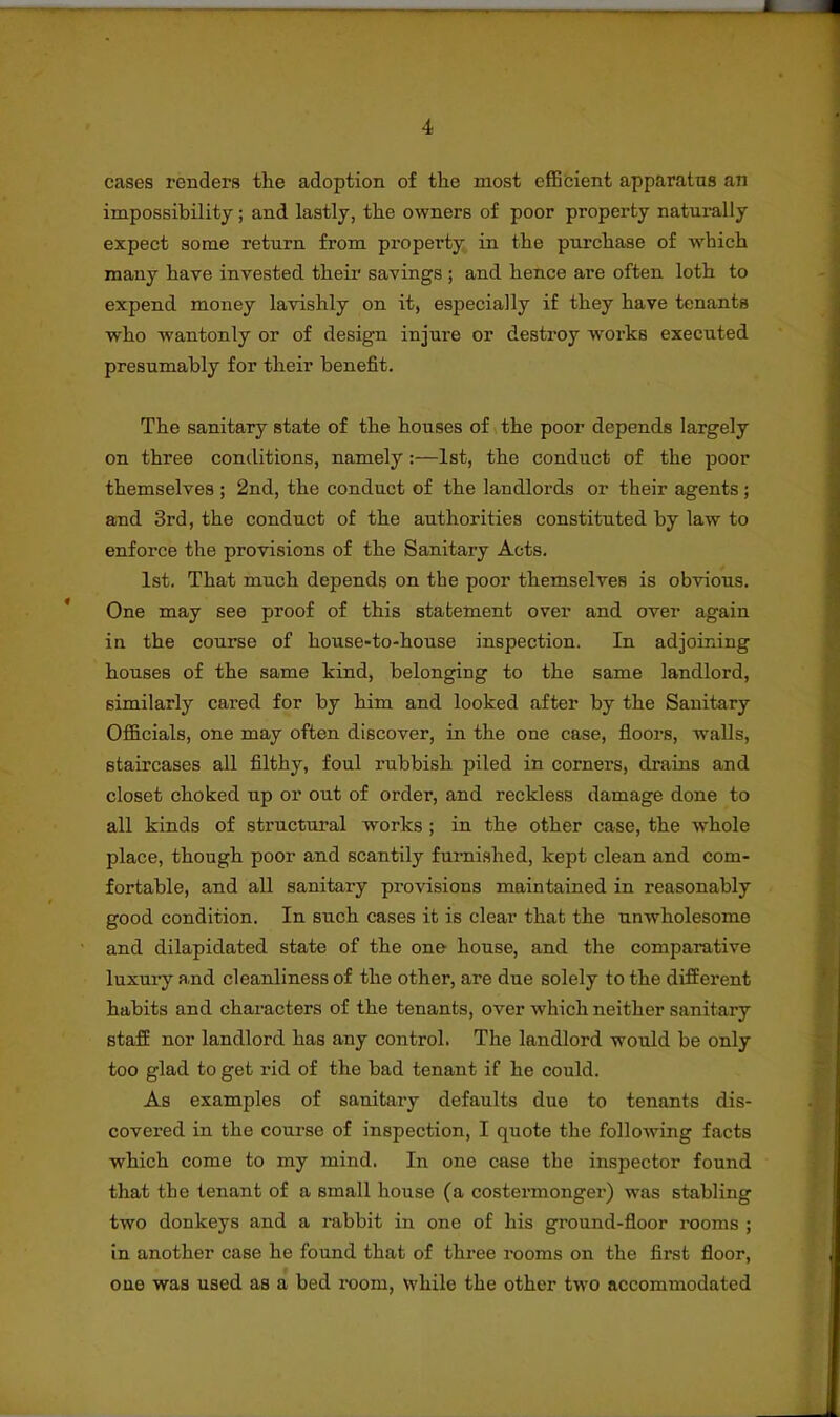 cases renders the adoption of the most efficient apparatus an impossibility; and lastly, the owners of poor property naturally expect some return from property in the purchase of which many have invested their savings ; and hence are often loth to expend money lavishly on it, especially if they have tenants who wantonly or of design injure or destroy works executed presumably for their benefit. The sanitary state of the houses of the poor depends largely on three conditions, namely :—1st, the conduct of the poor themselves ; 2nd, the conduct of the landlords or their agents ; and 3rd, the conduct of the authorities constituted by law to enforce the provisions of the Sanitary Acts. 1st. That much depends on the poor themselves is obvious. * One may see proof of this statement over and over again in the course of house-to-house inspection. In adjoining houses of the same kind, belonging to the same landlord, similarly cared for by him and looked after by the Sanitary Officials, one may often discover, in the one case, floors, walls, staircases all filthy, foul rubbish piled in corners, drains and closet choked up or out of order, and reckless damage done to all kinds of structural works ; in the other case, the whole place, though poor and scantily furnished, kept clean and com- fortable, and all sanitary provisions maintained in reasonably good condition. In such cases it is clear that the unwholesome and dilapidated state of the one house, and the comparative luxury and cleanliness of the other, are due solely to the different habits and characters of the tenants, over which neither sanitary staff nor landlord has any control. The landlord would be only too glad to get rid of the bad tenant if he could. As examples of sanitary defaults due to tenants dis- covered in the course of inspection, I quote the following facts which come to my mind. In one case the inspector found that the tenant of a small house (a costermonger) was stabling two donkeys and a rabbit in one of his ground-floor rooms ; in another case he found that of three rooms on the first floor, one was used as a bed room, while the other two accommodated