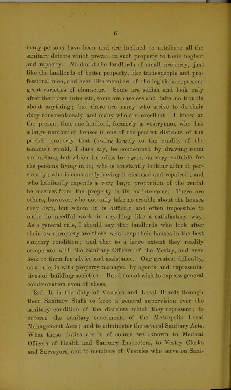 many persons have been and are inclined to attribute all the sanitary defects which prevail in such property to their neglect and rapacity. No doubt the landlords of small property, just like the landlords of better property, like tradespeople and pro- fessional men, and even like members of the legislature, present great varieties of character. Some are selfish and look only after their own interests, some are careless and take no trouble about anything; but there are many who strive to do their duty conscientiously, and many who are excellent. T know at the present time one landlord, formerly a vestryman, who has a large number of houses in one of the poorest districts of the parish—property that (owing largely to the quality of the tenants) would, I dare say, be condemned by drawing-room sanitarians, but which I confess to regard as very suitable for the persons living in it; who is constantly looking after it per- sonally ; who is constantly having it cleansed and repaired; and who habitually expends a very large proportion of the rental he receives from the property in its maintenance. There are others, however, who not only take no trouble about the houses they own, but whom it is difficult and often impossible to make do needful work in anything like a satisfactory way. As a general rule, I should say that landlords who look after their own property are those who keep their houses in the best sanitary condition ; and that to a large extent they readily co-operate with the Sanitary Officers of the Yestry, and even look to them for advice and assistance. Our greatest difficulty, as a rule, is with property managed by agents and representa- tives of building societies. But I do not wish to express general condemnation even of these. 3rd, It is the duty of Vestries and Local Boards through their Sanitary Staffs to keep a general supervision over the sanitary condition of the districts which they represent; to enforce the sanitary enactments of the Metropolis Local Management Acts ; and to administer the several Sanitary Acts. What these duties are is of course well-known to Medical Officers of Health and Sanitary Inspectors, to Yestry Clerks and Surveyors, and to members of Vestries who serve on Sani-
