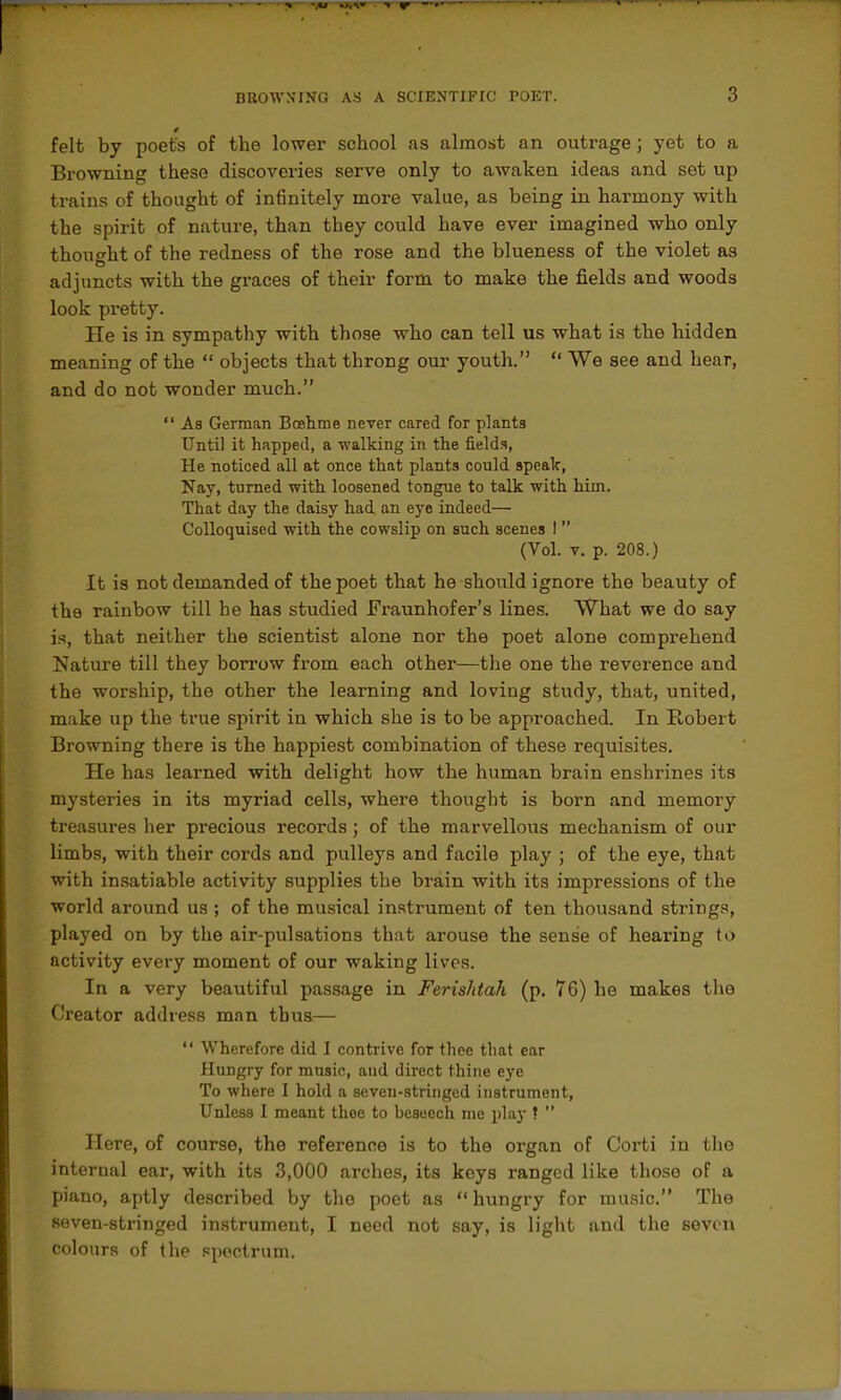 felt by poets of the lower school as almost an outrage; yet to a Browning these discoveries serve only to awaken ideas and set up trains of thought of infinitely more value, as being in harmony with the spirit of nature, than they could have ever imagined who only thoucrht of the redness of the rose and the blueness of the violet as adjuncts with the graces of their form to make the fields and woods look pretty. He is in sympathy with those who can tell us what is the hidden meaning of the  objects that throng our youth.  We see and hear, and do not wonder much.  As German Bcehme never cared for plants Until it happed, a walking in the fields. He noticed all at once that plants could apealc, Nay, turned with loosened tongue to talk with him. That day the daisy had an eye indeed— CoUoquisod with the cowslip on such scenes I  (Vol. v. p. 208.) It is not demanded of the poet that he should ignore the beauty of the rainbow till he has studied Fraunhofer's lines. What we do say is, that neither the scientist alone nor the poet alone comprehend Nature till they borrow from each other—the one the reverence and the worship, the other the learning and loving study, that, united, make up the true spirit in which she is to be approached. In Robert Browning there is the happiest combination of these requisites. He has learned with delight how the human brain enshrines its mysteries in its myriad cells, where thought is born and memory treasures her precious records; of the marvellous mechanism of our limbs, with their cords and pulleys and facile play ; of the eye, that with insatiable activity supplies the brain with its impressions of the world around us ; of the musical instrument of ten thousand strings, played on by the air-pulsations that arouse the sense of hearing to activity every moment of our waking lives. In a very beautiful passage in Ferishtah (p. 76) he makes the Creator address man thus—  Wherefore did I contrive for thee that ear Hungry for music, and direct thine eye To where I hold a seven-stringed instrument, Unless I meant thoe to beseech me play ?  Here, of course, the reference is to the organ of Corti in the internal ear, with its 3,000 arches, its keys ranged like those of a piano, aptly described by the poet as  hungry for music. The seven-stringed instrument, I need not say, is light and the seven colours of the spectrum.