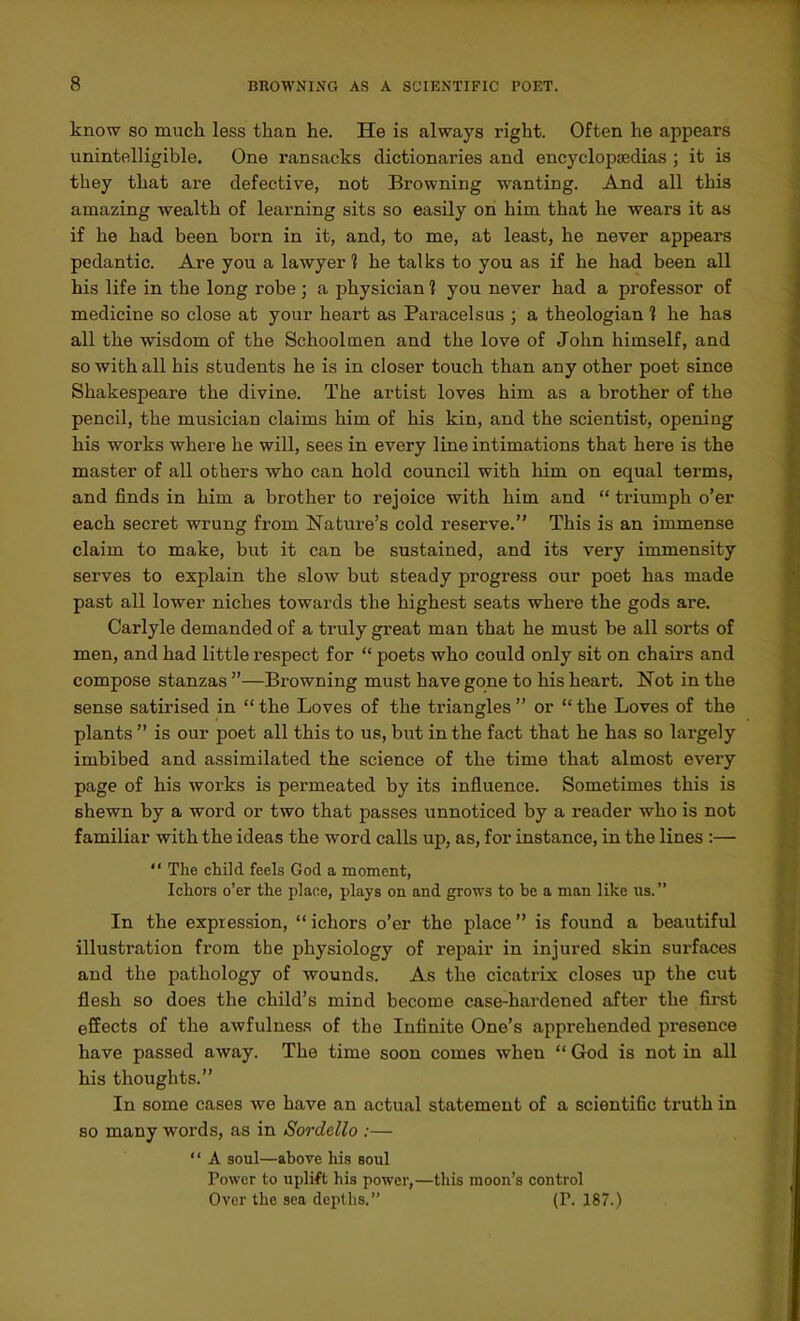 know SO much less than he. He is always right. Often he appears unintelligible. One ransacks dictionaries and encyclopaedias ; it is they that are defective, not Browning wanting. And all this amazing wealth of learning sits so easily on him that he wears it as if he had been born in it, and, to me, at least, he never appears pedantic. Are you a lawyer 1 he talks to you as if he had been all his life in the long robe; a physician 1 you never had a professor of medicine so close at your heart as Paracelsus ; a theologian 1 he has all the wisdom of the Schoolmen and the love of John himself, and so with all his students he is in closer touch than any other poet since Shakespeare the divine. The artist loves him as a brother of the pencil, the musician claims him of his kin, and the scientist, opening his works where he will, sees in every line intimations that here is the master of all others who can hold council with him on equal terms, and finds in him a brother to rejoice with him and  triumph o'er each secret wrung from Nature's cold reserve. This is an immense claim to make, but it can be sustained, and its very immensity serves to explain the slow but steady progress our poet has made past all lower niches towards the highest seats where the gods are. Carlyle demanded of a truly great man that he must be all sorts of men, and had little respect for  poets who could only sit on chairs and compose stanzas —Browning must have gone to his heart. Not in the sense satirised in  the Loves of the triangles  or  the Loves of the plants  is our poet all this to us, but in the fact that he has so largely imbibed and assimilated the science of the time that almost every page of his works is permeated by its influence. Sometimes this is shewn by a word or two that passes unnoticed by a reader who is not familiar with the ideas the word calls up, as, for instance, in the lines :—  The child feels God a moment, Ichors o'er the place, plays on and grows to be a man like us. In the expression, ichors o'er the place is found a beautiful illustration from the physiology of repair in injured skin surfaces and the pathology of wounds. As the cicatrix closes up the cut flesh so does the child's mind become case-hardened after the first effects of the awfulness of the Infinite One's apprehended pi-esence have passed away. The time soon comes when  God is not in all his thoughts. In some cases we have an actual statement of a scientific truth in so many words, as in Sordello :—  A soul—above his soul Power to uplift his power,—this moon's control Over the sea depths. (V. 187.)