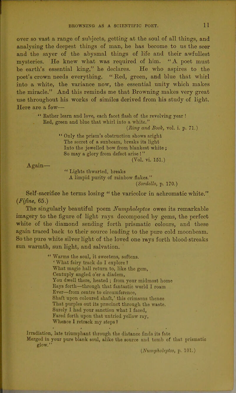 over so vast a range of subjects, getting at the soul of all things, and analysing the deepest things of man, he has become to us the seer and the sayer of the abysmal things of life and their awfullest mysteries. He knew what was required of him. A poet must be earth's essential king, he declares. He who aspires to the poet's crown needs everything.  Red, green, and blue that whirl into a white, the variance now, the essential unity which makes the miracle. And this reminds me that Browning makes very great use throughout his works of similes derived from his study of light. Here are a few— '' Eather learn and love, each facet flash of the revolving year ! Red, green and blue that whirl into a white. {Ring and Book, vol. i. p. 71.) '' Only the prism's obstruction shows aright The secret of a sunbeam, breaks its light Into the jewelled bow from blankest white ; So may a glory from defect arise !  (Vol. vi. 151.) Again—  Lights thwarted, breaks A limpid purity of rainbow flakes. {Sordello, p. 170.) Self-sacrifice he terms losing  the varicolor in achromatic white, {Fijine, 65.) The singularly beautiful poem Numplioleptos owes its remarkable imagery to the figure of light rays decomposed by gems, the perfect white of the diamond sending forth prismatic colours, and these again traced back to their source leading to the pure cold moonbeam. So the pure white silver light of the loved one rays forth blood-streaks sun warmth, sun light, and salvation.  Warms the soul, it sweetens, softens. ' What fairy track do I explore ? What magic hall return to, like the gem, Centuply angled o'er a diadem. You dwell there, heated ; from your midmost home Rays forth—through that fantastic world I roam Ever—from centre to circumference, Shaft upon coloured shaft,' this crimsons tlienco That purples out its prajciuct through the waste. Surely 1 had your sanction what I faced. Fared forth upon that untried yellow ray. Whence I retrack my steps ? Irradiation, late triumphant through the distance finds its fate Merged in your pure blank soul, alike the source and tomb of that prismatic glow. (Numphokptos, p. 101.)