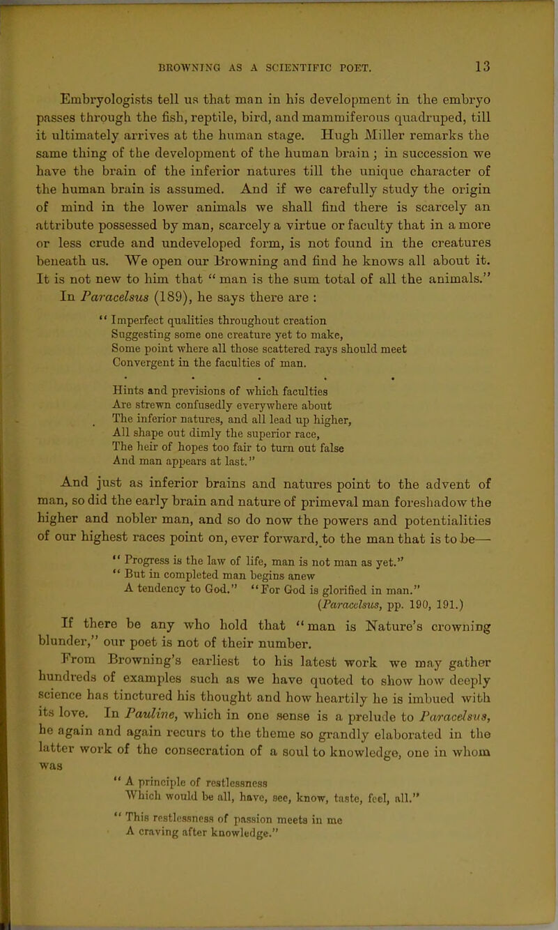 Embryologists tell us thcat man in his development in the embryo passes through the fish, reptile, bird, and mammiferous quadruped, till it ultimately arrives at the human stage. Hvigh Miller remarks the same thing of the development of the human brain; in succession we have the brain of the inferior natures till the unique character of the human brain is assumed. And if we carefully study the origin of mind in the lower animals we shall find there is scarcely an attribute possessed by man, scarcely a virtue or faculty that in a more or less crude and undeveloped form, is not found in the creatures beneath us. We open our Browning and find he knows all about it. It is not new to him that  man is the sum total of all the animals. In Paracelsus (189), he says there are :  Imperfect qualities throughout creation Suggesting some one creature yet to make, Some j)oint where all those scattered rays should meet Convergent in the faculties of man. Hints and previsions of which faculties Are strewn confusedly everywhere about The inferior natures, and all lead up higher, All shape out dimly the superior race. The heir of hopes too fair to turn out false And man appears at last. And just as inferior brains and natures point to the advent of man, so did the early brain and nature of primeval man foreshadow the higher and nobler man, and so do now the powers and potentialities of our highest races point on, ever forward, to the man that is to Jje—  Progress is the law of life, man is not man as yet.  But in completed man begins anew A tendency to God. For God is glorified in man. {Paracelsus, pp. 190, 191.) If there be any who hold that man is Nature's crowning blunder, our poet is not of their number. From Browning's earliest to his latest work we may gather hundreds of examples such as we have quoted to show how deeply science has tinctured his thought and how heartily he is imbued with its love. In Pauline, which in one sense is a prelude to Paracelsus, he again and again recurs to the theme so grandly elaborated in the latter work of the consecration of a soul to knowledge, one in whom was  A principle of restlessness Which would be all, have, see, know, taste, feci, all.  This restlessness of passion meets iu me A craving after knowledge.